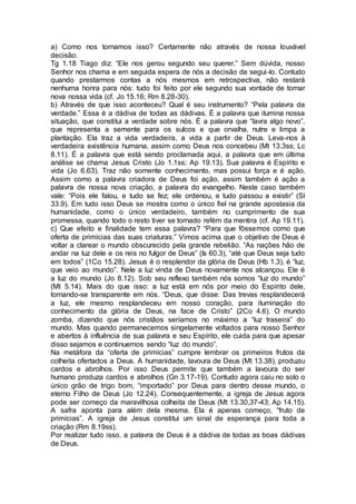 a) Como nos tornamos isso? Certamente não através de nossa louvável
decisão.
Tg 1.18 Tiago diz: “Ele nos gerou segundo seu querer.” Sem dúvida, nosso
Senhor nos chama e em seguida espera de nós a decisão de segui-lo. Contudo
quando prestarmos contas a nós mesmos em retrospectiva, não restará
nenhuma honra para nós: tudo foi feito por ele segundo sua vontade de tornar
nova nossa vida (cf. Jo 15.16; Rm 8.28-30).
b) Através de que isso aconteceu? Qual é seu instrumento? “Pela palavra da
verdade.” Essa é a dádiva de todas as dádivas. É a palavra que ilumina nossa
situação, que constitui a verdade sobre nós. É a palavra que “lavra algo novo”,
que representa a semente para os sulcos e que orvalha, nutre e limpa a
plantação. Ela traz a vida verdadeira, a vida a partir de Deus. Leva-nos à
verdadeira existência humana, assim como Deus nos concebeu (Mt 13.3ss; Lc
8.11). É a palavra que está sendo proclamada aqui, a palavra que em última
análise se chama Jesus Cristo (Jo 1.1ss; Ap 19.13). Sua palavra é Espírito e
vida (Jo 6.63). Traz não somente conhecimento, mas possui força e é ação.
Assim como a palavra criadora de Deus foi ação, assim também é ação a
palavra de nossa nova criação, a palavra do evangelho. Neste caso também
vale: “Pois ele falou, e tudo se fez; ele ordenou, e tudo passou a existir” (Sl
33.9). Em tudo isso Deus se mostra como o único fiel na grande apostasia da
humanidade, como o único verdadeiro, também no cumprimento de sua
promessa, quando todo o resto tiver se tornado refém da mentira (cf. Ap 19.11).
c) Que efeito e finalidade tem essa palavra? “Para que fôssemos como que
oferta de primícias das suas criaturas.” Vimos acima que o objetivo de Deus é
voltar a clarear o mundo obscurecido pela grande rebelião. “As nações hão de
andar na luz dele e os reis no fulgor de Deus” (Is 60.3), “até que Deus seja tudo
em todos” (1Co 15.28). Jesus é o resplendor da glória de Deus (Hb 1.3), é “luz,
que veio ao mundo”. Nele a luz vinda de Deus novamente nos alcançou. Ele é
a luz do mundo (Jo 8.12). Sob seu reflexo também nós somos “luz do mundo”
(Mt 5.14). Mais do que isso: a luz está em nós por meio do Espírito dele,
tornando-se transparente em nós. “Deus, que disse: Das trevas resplandecerá
a luz, ele mesmo resplandeceu em nosso coração, para iluminação do
conhecimento da glória de Deus, na face de Cristo” (2Co 4.6). O mundo
zomba, dizendo que nós cristãos seríamos no máximo a “luz traseira” do
mundo. Mas quando permanecemos singelamente voltados para nosso Senhor
e abertos à influência de sua palavra e seu Espírito, ele cuida para que apesar
disso sejamos e continuemos sendo “luz do mundo”.
Na metáfora da “oferta de primícias” cumpre lembrar os primeiros frutos da
colheita ofertados a Deus. A humanidade, lavoura de Deus (Mt 13.38), produziu
cardos e abrolhos. Por isso Deus permite que também a lavoura do ser
humano produza cardos e abrolhos (Gn 3.17-19). Contudo agora caiu no solo o
único grão de trigo bom, “importado” por Deus para dentro desse mundo, o
eterno Filho de Deus (Jo 12.24). Consequentemente, a igreja de Jesus agora
pode ser começo da maravilhosa colheita de Deus (Mt 13.30,37-43; Ap 14.15).
A safra aponta para além dela mesma. Ela é apenas começo, “fruto de
primícias”. A igreja de Jesus constitui um sinal de esperança para toda a
criação (Rm 8.19ss).
Por realizar tudo isso, a palavra de Deus é a dádiva de todas as boas dádivas
de Deus.
 