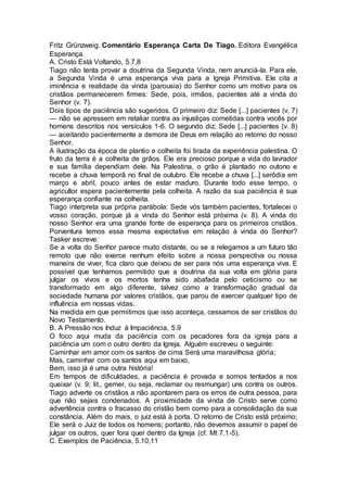 Fritz Grünzweig. Comentário Esperança Carta De Tiago. Editora Evangélica
Esperança.
A. Cristo Está Voltando, 5.7,8
Tiago não tenta provar a doutrina da Segunda Vinda, nem anunciá-la. Para ele,
a Segunda Vinda é uma esperança viva para a Igreja Primitiva. Ele cita a
iminência e realidade da vinda (parousia) do Senhor como um motivo para os
cristãos permanecerem firmes: Sede, pois, irmãos, pacientes até a vinda do
Senhor (v. 7).
Dois tipos de paciência são sugeridos. O primeiro diz: Sede [...] pacientes (v, 7)
— não se apressem em retaliar contra as injustiças cometidas contra vocês por
homens descritos nos versículos 1-6. O segundo diz: Sede [...] pacientes (v. 8)
— aceitando pacientemente a demora de Deus em relação ao retorno do nosso
Senhor.
A ilustração da época de plantio e colheita foi tirada da experiência palestina. O
fruto da terra é a colheita de grãos. Ele era precioso porque a vida do lavrador
e sua família dependiam dele. Na Palestina, o grão é plantado no outono e
recebe a chuva temporã no final de outubro. Ele recebe a chuva [...] serôdia em
março e abril, pouco antes de estar maduro. Durante todo esse tempo, o
agricultor espera pacientemente pela colheita. A razão da sua paciência é sua
esperança confiante na colheita.
Tiago interpreta sua própria parábola: Sede vós também pacientes, fortalecei o
vosso coração, porque já a vinda do Senhor está próxima (v. 8). A vinda do
nosso Senhor era uma grande fonte de esperança para os primeiros cristãos.
Porventura temos essa mesma expectativa em relação à vinda do Senhor?
Tasker escreve:
Se a volta do Senhor parece muito distante, ou se a relegamos a um futuro tão
remoto que não exerce nenhum efeito sobre a nossa perspectiva ou nossa
maneira de viver, fica claro que deixou de ser para nós uma esperança viva. E
possível que tenhamos permitido que a doutrina da sua volta em glória para
julgar os vivos e os mortos tenha sido abafada pelo ceticismo ou se
transformado em algo diferente, talvez como a transformação gradual da
sociedade humana por valores cristãos, que parou de exercer qualquer tipo de
influência em nossas vidas.
Na medida em que permitimos que isso aconteça, cessamos de ser cristãos do
Novo Testamento.
B. A Pressão nos Induz à Impaciência, 5.9
O foco aqui muda da paciência com os pecadores fora da igreja para a
paciência um com o outro dentro da Igreja. Alguém escreveu o seguinte:
Caminhar em amor com os santos de cima Será uma maravilhosa glória;
Mas, caminhar com os santos aqui em baixo,
Bem, isso já é uma outra história!
Em tempos de dificuldades, a paciência é provada e somos tentados a nos
queixar (v. 9; lit., gemer, ou seja, reclamar ou resmungar) uns contra os outros.
Tiago adverte os cristãos a não apontarem para os erros de outra pessoa, para
que não sejais condenados. A proximidade da vinda de Cristo serve como
advertência contra o fracasso do cristão bem como para a consolidação da sua
constância. Além do mais, o juiz está à porta. O retorno de Cristo está próximo;
Ele será o Juiz de todos os homens; portanto, não devemos assumir o papel de
julgar os outros, quer fora quer dentro da Igreja (cf. Mt 7.1-5).
C. Exemplos de Paciência, 5.10,11
 