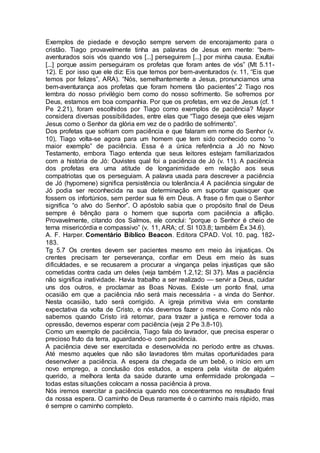 Exemplos de piedade e devoção sempre servem de encorajamento para o
cristão. Tiago provavelmente tinha as palavras de Jesus em mente: “bem-
aventurados sois vós quando vos [...] perseguirem [...] por minha causa. Exultai
[...] porque assim perseguiram os profetas que foram antes de vós” (Mt 5.11-
12). E por isso que ele diz: Eis que temos por bem-aventurados (v. 11, “Eis que
temos por felizes”, ARA). “Nós, semelhantemente a Jesus, pronunciamos uma
bem-aventurança aos profetas que foram homens tão pacientes”.2 Tiago nos
lembra do nosso privilégio bem como do nosso sofrimento. Se sofremos por
Deus, estamos em boa companhia. Por que os profetas, em vez de Jesus (cf. 1
Pe 2.21), foram escolhidos por Tiago como exemplos de paciência? Mayor
considera diversas possibilidades, entre elas que “Tiago deseja que eles vejam
Jesus como o Senhor da glória em vez de o padrão de sofrimento”.
Dos profetas que sofriam com paciência e que falaram em nome do Senhor (v.
10), Tiago volta-se agora para um homem que tem sido conhecido como “o
maior exemplo” de paciência. Essa é a única referência a Jó no Novo
Testamento, embora Tiago entenda que seus leitores estejam familiarizados
com a história de Jó: Ouvistes qual foi a paciência de Jó (v. 11). A paciência
dos profetas era uma atitude de longanimidade em relação aos seus
compatriotas que os perseguiam. A palavra usada para descrever a paciência
de Jó (hypomene) significa persistência ou tolerância.4 A paciência singular de
Jó podia ser reconhecida na sua determinação em suportar quaisquer que
fossem os infortúnios, sem perder sua fé em Deus. A frase o fim que o Senhor
significa “o alvo do Senhor”. O apóstolo sabia que o propósito final de Deus
sempre é bênção para o homem que suporta com paciência a aflição.
Provavelmente, citando dos Salmos, ele conclui: “porque o Senhor é cheio de
terna misericórdia e compassivo” (v. 11, ARA; cf. SI 103.8; também Êx 34.6).
A. F. Harper. Comentário Bíblico Beacon. Editora CPAD. Vol. 10. pag. 182-
183.
Tg 5.7 Os crentes devem ser pacientes mesmo em meio às injustiças. Os
crentes precisam ter perseverança, confiar em Deus em meio às suas
dificuldades, e se recusarem a procurar a vingança pelas injustiças que são
cometidas contra cada um deles (veja também 1.2,12; Sl 37). Mas a paciência
não significa inatividade. Havia trabalho a ser realizado — servir a Deus, cuidar
uns dos outros, e proclamar as Boas Novas. Existe um ponto final, uma
ocasião em que a paciência não será mais necessária - a vinda do Senhor.
Nesta ocasião, tudo será corrigido. A igreja primitiva vivia em constante
expectativa da volta de Cristo, e nós devemos fazer o mesmo. Como nós não
sabemos quando Cristo irá retornar, para trazer a justiça e remover toda a
opressão, devemos esperar com paciência (veja 2 Pe 3.8-10).
Como um exemplo de paciência, Tiago fala do lavrador, que precisa esperar o
precioso fruto da terra, aguardando-o com paciência.
A paciência deve ser exercitada e desenvolvida no período entre as chuvas.
Até mesmo aqueles que não são lavradores têm muitas oportunidades para
desenvolver a paciência. A espera da chegada de um bebê, o início em um
novo emprego, a conclusão dos estudos, a espera pela visita de alguém
querido, a melhora lenta da saúde durante uma enfermidade prolongada –
todas estas situações colocam a nossa paciência à prova.
Nós iremos exercitar a paciência quando nos concentrarmos no resultado final
da nossa espera. O caminho de Deus raramente é o caminho mais rápido, mas
é sempre o caminho completo.
 