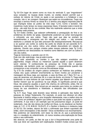 Tg 5.8 Em lugar de serem como os ricos do versículo 5, que “engordaram”
seus corações na riqueza deste mundo, os crentes devem permitir que a
certeza do retorno de Cristo os ajude a ser pacientes e a fortalecer o seu
coração, isto é, ter coragem. Quaisquer que sejam as circunstâncias, Tiago nos
encoraja a sermos firmes na nossa fé e a termos uma alegria inspirada pela fé
que impregne todas as partes da vida (veja 1.2-4). Como o lavrador, nós
investimos muito tempo na nossa esperança futura. O lavrador está à mercê do
clima - ele está fora do seu controle. Mas nós realmente sabemos que a vinda
do Senhor está próxima.
Tg 5.9 Estes crentes, que estavam enfrentando a perseguição de fora e os
problemas de dentro da igreja, naturalmente poderiam se achar resmungando
e criticando uns aos outros. Tiago não quer que eles se encham de
ressentimentos e amarguras uns em relação aos outros — isto somente
destruiria a unidade de que eles precisam tão desesperadamente. Recusar-se
a se queixar uns contra os outros faz parte da virtude de ser paciente (5.7).
Queixar-se uns dos outros indica uma atitude descuidada em relação às
palavras. Devido aos perigos criados pelas nossas palavras (veja Tg 3.I-I2),
não podemos ser descuidados na maneira como falamos uns com os outros e
uns dos outros.
Tiago já mencionou o grande Juiz (4.12).
Este Juiz não está longe, mas já está à porta.
Tiago está advertindo os crentes a que não estejam envolvidos em
julgamentos, brigas críticas ou mexericos quando aquele a quem deveriam
servir retornar. O conhecimento da presença de Cristo não é apenas
confortante; ele também pode ser condenador – especialmente quando nós
começamos a nos comportar como se Ele estivesse longe.
Tg 5.10 Os cristãos de origem judaica conheciam as histórias dos profetas,
muitos dos quais sofreram enormemente ou foram mortos por proclamar a
mensagem de Deus (veja, por exemplo, o caso de Elias, em 1 Reis 19.1 ss.; o
caso de Jeremias, em Jeremias 38; e o caso de Amós, em Amós 7). Tiago está
lembrando os seus leitores de que mesmo aqueles que falaram em nome do
Senhor tiveram que ter paciência na sua aflição. O significado parcial é que
Deus não preserva aqueles a quem Ele chamou do sofrimento; antes, Ele os
preserva no sofrimento. Eles tornam-se um exemplo para todos os crentes por
causa da sua obediência e fidelidade, a despeito das dificuldades que
suportaram.
Tg 5.11 Aqui Tiago está levando seus leitores à aplicação das lições de
pessoas do Antigo Testamento. Por exemplo, Jó pode nos oferecer um olhar
fascinante à história antiga e uma biografia interessante, mas a melhor obra de
Jó é como um professor: alguém que sofreu e que pode nos ajudar a suportar o
sofrimento. A sua vida é um exemplo que nós precisamos seguir. Jó pode ter
reclamado, mas ele náo deixou de confiar em Deus, ou de obedecer ao Senhor
(veja Jó 1.21; 2.10; I6.I9-2I; 19.25-27). E o Senhor o libertou e o restaurou (veja
Jó 42.12). Os crentes, depois de todo o sofrimento que tinham suportado até
então, eram encorajados a não desistir - Deus os libertaria e os recompensaria.
Nós podemos ver claramente, com base na vida de Jó, que a perseverança
náo é o resultado do entendimento. Jó nunca recebeu uma explicação de Deus
sobre o seu sofrimento.
Isto deve-se, em parte, ao fato de que a dor é frequentemente uma parte da
vida que deve ser suportada sem explicações. Existem muitas coisas que nós
 