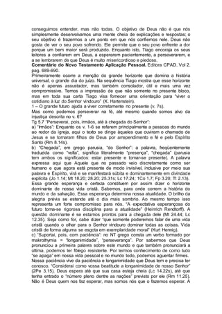 conseguimos entender, mas não todas. O objetivo de Deus não é que nós
simplesmente desenvolvamos uma mente cheia de explicações e respostas; o
seu objetivo é trazermos a um ponto em que nós confiemos nele. Deus náo
gosta de ver o seu povo sofrendo. Ele permite que o seu povo enfrente a dor
porque um bem maior será produzido. Enquanto isto, Tiago encoraja os seus
leitores a confiarem em Deus, a esperarem pacientemente, a perseverarem, e
a se lembrarem de que Deus é muito misericordioso e piedoso.
Comentário do Novo Testamento Aplicação Pessoal. Editora CPAD. Vol 2.
pag. 689-690.
Primeiramente ocorre a menção do grande horizonte que domina a história
universal, o grande dia do juízo. Na sequência Tiago mostra que esse horizonte
não é apenas assustador, mas também consolador, útil e mais uma vez
compromissivo. Temos a impressão de que não somente no presente bloco,
mas em toda sua carta Tiago visa fornecer uma orientação para “viver o
cotidiano à luz do Senhor vindouro” (K. Hartenstein).
1 – O grande futuro ajuda a viver corretamente no presente (v. 7s).
Mas como podemos perseverar na fé, até mesmo quando somos alvo da
injustiça descrita no v. 6?
Tg 5.7 “Perseverai, pois, irmãos, até à chegada do Senhor”:
a) “Irmãos”: Enquanto os v. 1-6 se referem principalmente a pessoas do mundo
ao redor da igreja, aqui o texto se dirige àqueles que ouviram o chamado de
Jesus e se tornaram filhos de Deus por arrependimento e fé e pelo Espírito
Santo (Rm 8.14s).
b) “Chegada”, em grego parusia, “do Senhor”: a palavra, freqüentemente
traduzida como “volta”, significa literalmente “presença”, “chegada” (parusia
tem ambos os significados: estar presente e tornar-se presente). A palavra
expressa aqui que Aquele que no passado veio discretamente como ser
humano e que agora está presente de modo invisível, inclusive por meio sua
palavra e Espírito, virá e se manifestará súbita e dominantemente em divindade
explícita (Jo 1.14; Mt 18.20; 28.20; 25.31s; Lc 17.24; 1Co 1.7; Fp 3.20; Tt 2.13).
Essa grande esperança e certeza constituem por assim dizer o horizonte
dominante de nossa vida cristã. Sabemos, para onde correm a história do
mundo e da salvação. Essa esperança determina nossa atualidade. O brilho da
alegria prévia se estende até o dia mais sombrio. Ao mesmo tempo isso
representa um forte compromisso para nós. “A expectativa esperançosa do
futuro torna-se rigorosa disciplina para a atualidade” (Heinrich Rendtorff). A
questão dominante é se estamos prontos para a chegada dele (Mt 24.44; Lc
12.35). Seja como for, cabe dizer “que somente poderemos falar de uma vida
cristã quando o olhar para o Senhor vindouro dominar todas as coisas. Vida
cristã de forma alguma se esgota em exemplaridade moral” (Kurt Hennig).
c) “Suportai, pois, com paciência”: no NT grego consta um verbo formado por
makrothymia = “longanimidade”, “perseverança”. Por sabermos que Deus
pronunciou a primeira palavra sobre este mundo e que também pronunciará a
última, podemos ter fôlego resistente. Por termos conhecimento de como tudo
“se apaga” em nossa vida pessoal e no mundo todo, podemos aguentar firmes.
Nossa paciência vive da paciência e longanimidade que Deus tem e precisa ter
conosco. “Considerai como vossa beatitude a longanimidade de nosso Senhor”
(2Pe 3.15). Deus espera até que sua casa esteja cheia (Lc 14.22s), até que
tenha entrado o “número pleno dentre as nações” previsto por ele (Rm 11.25).
Não é Deus quem nos faz esperar, mas somos nós que o fazemos esperar. A
 