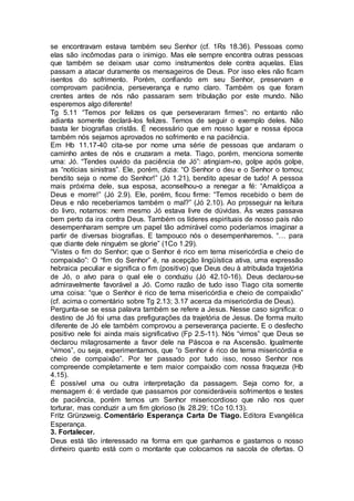 se encontravam estava também seu Senhor (cf. 1Rs 18.36). Pessoas como
elas são incômodas para o inimigo. Mas ele sempre encontra outras pessoas
que também se deixam usar como instrumentos dele contra aquelas. Elas
passam a atacar duramente os mensageiros de Deus. Por isso eles não ficam
isentos do sofrimento. Porém, confiando em seu Senhor, preservam e
comprovam paciência, perseverança e rumo claro. Também os que foram
crentes antes de nós não passaram sem tribulação por este mundo. Não
esperemos algo diferente!
Tg 5.11 “Temos por felizes os que perseveraram firmes”: no entanto não
adianta somente declará-los felizes. Temos de seguir o exemplo deles. Não
basta ler biografias cristãs. É necessário que em nosso lugar e nossa época
também nós sejamos aprovados no sofrimento e na paciência.
Em Hb 11.17-40 cita-se por nome uma série de pessoas que andaram o
caminho antes de nós e cruzaram a meta. Tiago, porém, menciona somente
uma: Jó. “Tendes ouvido da paciência de Jó”: atingiam-no, golpe após golpe,
as “notícias sinistras”. Ele, porém, dizia: “O Senhor o deu e o Senhor o tomou;
bendito seja o nome do Senhor!” (Jó 1.21), bendito apesar de tudo! A pessoa
mais próxima dele, sua esposa, aconselhou-o a renegar a fé: “Amaldiçoa a
Deus e morre!” (Jó 2.9). Ele, porém, ficou firme: “Temos recebido o bem de
Deus e não receberíamos também o mal?” (Jó 2.10). Ao prosseguir na leitura
do livro, notamos: nem mesmo Jó estava livre de dúvidas. Às vezes passava
bem perto da ira contra Deus. Também os líderes espirituais de nosso país não
desempenharam sempre um papel tão admirável como poderíamos imaginar a
partir de diversas biografias. E tampouco nós o desempenharemos. “… para
que diante dele ninguém se glorie” (1Co 1.29).
“Vistes o fim do Senhor; que o Senhor é rico em terna misericórdia e cheio de
compaixão”: O “fim do Senhor” é, na acepção lingüística ativa, uma expressão
hebraica peculiar e significa o fim (positivo) que Deus deu à atribulada trajetória
de Jó, o alvo para o qual ele o conduziu (Jó 42.10-16). Deus declarou-se
admiravelmente favorável a Jó. Como razão de tudo isso Tiago cita somente
uma coisa: “que o Senhor é rico de terna misericórdia e cheio de compaixão”
(cf. acima o comentário sobre Tg 2.13; 3.17 acerca da misericórdia de Deus).
Pergunta-se se essa palavra também se refere a Jesus. Nesse caso significa: o
destino de Jó foi uma das prefigurações da trajetória de Jesus. De forma muito
diferente de Jó ele também comprovou a perseverança paciente. E o desfecho
positivo nele foi ainda mais significativo (Fp 2.5-11). Nós “vimos” que Deus se
declarou milagrosamente a favor dele na Páscoa e na Ascensão. Igualmente
“vimos”, ou seja, experimentamos, que “o Senhor é rico de terna misericórdia e
cheio de compaixão”. Por ter passado por tudo isso, nosso Senhor nos
compreende completamente e tem maior compaixão com nossa fraqueza (Hb
4.15).
É possível uma ou outra interpretação da passagem. Seja como for, a
mensagem é: é verdade que passamos por consideráveis sofrimentos e testes
de paciência, porém temos um Senhor misericordioso que não nos quer
torturar, mas conduzir a um fim glorioso (Is 28.29; 1Co 10.13).
Fritz Grünzweig. Comentário Esperança Carta De Tiago. Editora Evangélica
Esperança.
3. Fortalecer.
Deus está tão interessado na forma em que ganhamos e gastamos o nosso
dinheiro quanto está com o montante que colocamos na sacola de ofertas. O
 