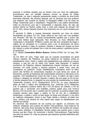 versículo 4 condena aqueles que se tornam ricos por meio da exploração.
Encontramos aqui um paralelo hebraico comum na poesia do Antigo
Testamento, no qual o segundo pensamento repete o primeiro de uma forma
levemente diferente. Na primeira cláusula, são os clamores dos que ceifaram
que entraram nos ouvidos do Senhor. A linguagem reflete a lei do Deus do
Antigo Testamento para o trabalhador: “Paguem-lhe o seu salário diariamente,
antes do pôr-do-sol, pois ele é necessitado e depende disso. Se não, ele
poderá clamar ao Senhor contra você, e você será culpado de pecado” (Dt
24.15, NVI). Jahwe Sabaoth (Senhor dos Exércitos) era um nome israelita para
Javé.
O versículo 6 reflete a riqueza desonesta adquirida por meio de ações
fraudulentas da justiça. Em 2.6, Tiago refere-se aos ricos que “vos arrastam
aos tribunais”. Ele não vos resistiu provavelmente significa que o pobre não
tinha uma defesa legal adequada. Nos tribunais, os ricos influentes têm
“condenado e devastado” (Phillips) o pobre que não tem condições de pagar o
salário de um advogado ou o suborno para o juiz. O desamparo da vítima
somente aumenta a culpa do opressor. Quando o desejo por riqueza se torna
tão intenso a ponto de planejar tirar a vida de outra pessoa, a ganância tornou-
se assassina.
A. F. Harper. Comentário Bíblico Beacon. Editora CPAD. Vol. 10. pag. 189-
190.
Tg 5:4 Além do mais, Tiago sabe que as riquezas acumuladas em geral
indicam injustiça. Na Palestina, em geral, tratava-se de injustiça contra os
trabalhadores rurais. Vede! o salário dos trabalhadores que ceifaram os vossos
campos, e que por vós foi retido com fraude, está clamando. O sistema
econômico da Palestina utilizava trabalhadores braçais diaristas, em vez de
escravos, em parte porque o escravo passaria a custar mais, caso ele
convertesse ao judaísmo. Esses trabalhadores contratados eram os filhos
jovens das famílias de camponeses expulsas de suas terras por causa de
bancarrota, quando as hipotecas das propriedades venceram e não havia como
pagá-las. Tais trabalhadores viviam da mão à boca. O salário de hoje é para
comprar o desjejum de amanhã. Quando o salário não era pago no fim do dia,
a família passava fome. A despeito de uma porção de mandamentos no Antigo
Testamento (Levítico 19:13; Deuteronômio 24:14-15), os ricos descobriam
jeitos de reter o salário dos trabalhadores (e.g., Jeremias 22:13; Malaquias
3:5). O fazendeiro poderia retê-lo até o fim da época de colheita, a fim de
garantir que o camponês viria trabalhar; poderia apelar para uma minúcia
técnica a fim de provar que o contrato não foi cumprido; ou poderia alegar estar
cansado demais para pagar o salário no fim do dia. Se o trabalhador
reclamasse, o patrão o poria na lista negra; se fosse aos tribunais, o rico teria
os melhores advogados. Assim é que Tiago retrata o dinheiro no bolso dos
ricos, dinheiro que deveria ter sido usado para pagar os trabalhadores que
clamam por justiça.
Os clamores não deixaram de ser ouvidos por alguém: os clamores dos
ceifeiros chegaram aos ouvidos do Senhor Todo-poderoso. Visto tratar-se de
ceifeiros, não pode haver desculpa de falta de dinheiro; há montões de cereais
para serem vendidos. O trabalhador faminto apelou aos prantos para o único
recurso que tem: Deus. Ao mencionar o Senhor Todo-poderoso, Tiago lembra
seu leitor de Isaías 5:9, onde as pessoas que adquirem grandes latifúndios são
condenadas.
 