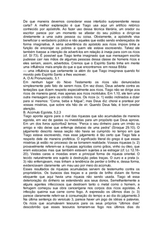 De que maneira devemos considerar esse interlúdio surpreendente nessa
carta? A melhor explanação é que Tiago usa aqui um artifício retórico
conhecido por apóstrofe. Ao fazer uso dessa técnica literária, um orador ou
escritor parece por um momento se afastar do seu público e dirigir-se
diretamente a uma outra pessoa ou coisa. Obviamente, a apóstrofe visa
beneficiar o verdadeiro público e não aqueles que estão sendo endereçados de
forma imaginativa. A séria advertência do apóstolo aos ricos ímpios tinha a
função de encorajar os pobres a quem ele estava escrevendo. Talvez ele
também tivesse a intenção de adverti-los em relação à inveja para com os ricos
(cf. SI 73). É possível que Tiago tenha imaginado que sua mensagem escrita
pudesse cair nas mãos de algumas pessoas dessa classe de homens ricos e
eles seriam, assim, advertidos. Cremos que o Espírito Santo tinha em mente
uma influência mais ampla do que a que encontramos em nossa Bíblia
— uma influência que certamente ia além do que Tiago imaginava quando foi
movido pelo Espírito Santo a lhes escrever.
A. O Ai Pronunciado, 5.1
Em nenhum lugar do Novo Testamento os ricos são denunciados
simplesmente pelo fato de serem ricos. Em vez disso, Deus adverte contra as
tentações que dizem respeito especialmente aos ricos. Tiago não se dirige aos
ricos de maneira geral, mas apenas aos ricos incrédulos. Em 1.10, ele tem uma
outra mensagem para os cristãos ricos. Os ricos (v. 1) estão inclinados a dizer
para si mesmos: “Coma, beba e folgue”; mas Deus diz: chorai e pranteai por
vossas misérias, que sobre vós hão de vir. Quando Deus fala, é bom prestar
atenção.
B. Acúmulo Egoísta, 5.2,3
Tiago aponta agora para o mal das riquezas que são acumuladas de maneira
egoísta, em vez de gastas ou investidas para um propósito que Deus aprova.
Em um dos livros apócrifos2 lemos: “Perca o seu dinheiro para um irmão ou
amigo e não deixe que enferruje debaixo de uma pedra” (Siraque 29.10). O
julgamento descrito nessa seção não havia se cumprido no tempo em que
Tiago estava escrevendo, mas esse julgamento é tão certo que Tiago fala a
respeito dele de maneira profética. O significado literal do grego é que essas
misérias já estão no processo de se tornarem realidade. Vossas riquezas (v. 2)
provavelmente referem-se a riquezas agrícolas como grãos, vinho ou óleo, que
eram estocadas mas que também estavam sujeitas a se estragar (cf. Lc 12.16-
20). Vestes caras e moedas eram a principal forma de riqueza oriental. O
tecido naturalmente era sujeito à destruição pelas traças. O ouro e a prata (v.
3) não enferrujavam, mas tinham a tendência de perder o brilho e, dessa forma,
evidenciavam claramente um mau uso por meio do acúmulo.
Esses resultados de riquezas acumuladas servem de testemunho contra os
proprietários. Os buracos das traças e a perda de brilho diziam de forma
eloquente que aqui havia uma riqueza não sendo usada. Tiago vê essa
deterioração do dinheiro se estendendo aos seus donos. Semelhantemente a
alguns agentes infecciosos que destroem tanto o metal como o homem, a
ferrugem começou sua obra cancerígena nos corpos dos ricos egoístas. A
infecção queima sua carne como fogo. A expressão os últimos dias (v. 3)
parece claramente referir-se à consumação do tempo e ao dia do julgamento.3
Na última sentença do versículo 3, parece haver um jogo de idéias e palavras.
Os ricos que acumulavam tesouros para os seus próprios “últimos dias”
descobrirão que esses tesouros tornaram-se fogo nos últimos dias do
 