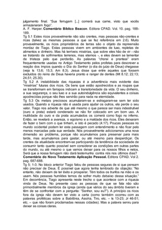 julgamento final. “Sua ferrugem [...] comerá sua carne, visto que vocês
armazenaram fogo”.
A. F. Harper. Comentário Bíblico Beacon. Editora CPAD. Vol. 10. pag. 188-
189.
Tg 5.1 Estes ricos provavelmente não são crentes, mas pessoas não-crentes e
ricas (talvez as mesmas pessoas a que se fez referência em 2.6). Muito
provavelmente, os ricos proprietários de terras são o objeto da repreensão
mordaz de Tiago. Estas pessoas vivem em ambientes de luxo, repletas de
alimentos e dinheiro. Mas há terríveis misérias, que sobre eles hão de vir - não
se tratando de sofrimentos terrenos, mas eternos -, e eles devem se lamentar
de tristeza pelo que perderão. As palavras “chorai e pranteai” eram
frequentemente usadas no Antigo Testamento pelos profetas para descrever a
reação dos ímpios quando o Dia do Senhor (o dia do juízo de Deus) chegasse
(veja Is 13.6; 15.3; Am 8.3). Jesus disse que entre aqueles que fossem
excluídos do reino de Deus haveria pranto e ranger de dentes (Mt 8.12; 22.13;
24.51; 25.30).
Tg 5.2 A instabilidade das riquezas é a advertência mais evidente das
“misérias” futuras dos ricos. Os bens que estão apodrecidos e as roupas que
se transformam em farrapos indicam a transitoriedade da vida. O seu dinheiro,
a sua segurança, o seu luxo e a sua autoindulgência são equivalentes a coisas
apodrecidas porque não lhes servirão para nada na eternidade.
Tg 5.3 Os metais preciosos acumularam-se e estragaram-se sem ter sido
usados. Quando a riqueza nâo é usada para ajudar os outros, ela perde o seu
valor. Tiago nos adverte de que até mesmo o que parece ser mais indestrutível
(ouro e prata) estará condenado se não for colocado em um bom uso. A
inutilidade do ouro e da prata acumulados os comerá como fogo no inferno.
Então, se revelará a avareza, o egoísmo e a maldade dos ricos. Eles deixaram
de fazer o bem com o que tinham, e isto é pecado (4.17). Poucas pessoas no
mundo ocidental podem ler esta passagem com entendimento e não ficar pelo
menos marcadas pela sua verdade. Nós provavelmente adicionamos uma nova
dimensão ao problema, porque não acumulamos para preservar para mais
tarde, mas acumulamos para gastar, ou até mesmo para desperdiçar. Os
crentes da atualidade encontram-se participando da tendência da sociedade de
consumir tanto quanto possível sem considerar as condições em outras partes
do mundo, ou até mesmo o que vamos deixar para os nossos filhos e netos.
Será que a nossa ferrugem não dará testemunho contra nós nos últimos dias?
Comentário do Novo Testamento Aplicação Pessoal. Editora CPAD. Vol 2.
pag. 687-688.
Tg 5; 1-3. No bloco anterior Tiago falou de pessoas seguras de si que pensam
não precisar de Deus. É possível que agora tenha lembrado da objeção: “No
entanto, não deixam de ter êxito e prosperar. Têm todos os trunfos na mão e os
usam. Nós pessoas humildes temos de sofrer muito debaixo dessa situação.”
Em decorrência, Tiago apresenta neste trecho o que acontece com a riqueza
vinda de Deus. No presente caso as pessoas de que se fala não são
primordialmente membros da igreja (ainda que vários do seu âmbito tiveram e
têm de se confrontar com a pergunta: “Senhor, sou eu?”). A princípio os ricos
fora da igreja não devem ter visto a carta (como também ocorreu com as
palavras proféticas sobre a Babilônia, Assíria, Tiro, etc. – Is 13-23; Jr 46-51;
etc. – que não foram proclamadas nessas cidades). Mas a palavra serviu para
deixar as coisas claras.
 