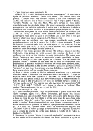 1 – “Vós ricos”, em grego ploúsios (v. 1).
1 a) No Sl 73.12 consta: “Os ímpios aumentam suas riquezas”. Lá se mostra a
figura de pessoas teimosas: “Falam com altivez.” “São sólidos como um
palácio.” Qualquer meio lhes convém. “Fazem o que bem entendem” (Sl
73.4,8). Na verdade não é válida a equação: rico = ímpio, pobre = devoto.
Também Abraão era rico (Gn 13.2). Mas com certeza os ricos estão
majoritariamente do outro lado. Muitos não teriam enriquecido se tivessem sido
escrupulosos nos métodos. Ademais é notório que o ser humano é sujeito a
transformar sua riqueza em ídolo e então pensar que já não precisa de Deus.
Também nos evangelhos os ricos muitas vezes participavam da oposição (Mt
23.14; Lc 16.14). O próprio Jesus descreve em suas parábolas dois
personagens ricos para os quais a propriedade veio a ser fatal: o rico que
ignorava Lázaro que jazia à sua porta (Lc 16.19ss) e o rico
agricultor que se satisfazia com sua riqueza, acreditando poder usá-la
exclusivamente em prol de si mesmo (Lc 12.16-21). Jesus sentencia: “É mais
fácil passar um camelo pelo fundo de uma agulha do que entrar um rico no
reino de Deus” (Mt 19.24; Lc 18.25). E Paulo escreve: “Ora, os que querem
ficar ricos caem em tentação e cilada” (1Tm 6.9).
b) Também hoje muitas pessoas são ateístas não tanto por causa de dúvidas
intelectuais, mas porque no fundo pensam não precisar de Deus e por
confiarem nos bens, na boa posição, em suas capacidades. São esses seus
ídolos. Geralmente nem mesmo é necessária grande quantidade de bens,
posição e inteligência para que alguém se considere “rico” no sentido do
presente trecho. – Nenhum de nós está livre do risco de transformar suas
propriedades e garantias maiores ou menores em ídolos: conta bancária, casa,
bons ganhos constantes. Então existirá também o perigo de permanecermos
“sentados” em tudo isso. “A avareza é uma raiz de todos os males” (1Tm 6.10).
Leva a uma atitude errônea perante Deus e pessoas.
c) Para a última jornada da história universal anuncia-se que o anticristo
controlará tudo e boicotará os que se mantêm fiéis a Jesus (Ap 13.17). Aqui se
explicita outra linha que perpassa a Escritura: há seres humanos cuja
consciência está presa a Deus, que perseveram singela e inabalavelmente do
lado de Deus e são prejudicados em todos os sentidos porque o diabo é o
“príncipe deste mundo”. Nos salmos eles são chamados de “necessitados” (Sl
10.2,12; 12.5; 34.2,7; 74.19-22; etc.). Jesus os chama de “pobres”. Mas
declara: “Bem-aventurados vós, os pobres” (Lc 6.20).
2 – Muda a situação (v. 1-3).
a) O fato da mudança de tom. Tiago vê aproximar-se o que os ricos ainda não
veem: “Atenção, agora, ricos, chorai lamentando, por causa das vossas
desventuras, que vos sobrevirão!” Assim como em geral o dono da casa ergue
a taça no início de uma festividade e brinda como sinal de que a festa está
começando: “Atenção!”, assim Tiago convoca agora para o lamento. Ainda
estão “numa boa”. Porém isso acabará em breve. Devem preparar-se desde já.
Isso é semelhante às palavras de Jeremias, que já entoava o lamento fúnebre
(cf. Jr 4.19ss; etc.) quando muitos ainda se consideravam seguros em
Jerusalém. “Como o mundo jaz cego e morto! Dorme em segurança e presume
que a aflição do grande dia ainda está distante e remota” (J. C. Rube; cf.
também Lc 17.26-30).
2 b) A causa da guinada. “Vossa riqueza está apodrecida”: provavelmente tem-
se em mente as ricas reservas de víveres que foram estocados e agora se
 