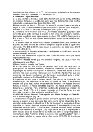 inscrições de tipo diverso do N. T ., bem como em antiquíssimos documentos
cristãos, como em I Clemente 21:1 e Policarpo 5:2. .
4. A Maneira Digna de Andar.
a. O seu exemplo é Cristo, o qual, como homem em que se tornou, enfrentou
as mesmas tentações e problemas com que nos defrontamos, mas triunfou
sobre tudo e muito aprendeu disso. (Ver Heb. 5:9).
Dessa maneira se tornou o Pioneiro de nossa fé, mostrando-nos a vereda a
seguir e como podemos enveredar por esse caminho. (Ver as notas a respeito,
em Heb. 2:10, no NTI). Ele dizia: «Vinde após mim? (Mat. 4: 19).
b. A maneira ideal de andar leva-nos a uma missão específica que precisa ser
cumprida, pois cada indivíduo é singular e tem uma obra singular a realizar.
(Ver notas completas sobre esse conceito em Apo. 2:17 no NTI). Assim como o
Pai enviou o Filho em sua missão, assim também somos agora enviados (ver
João 17:18).
c. A maneira ideal de andar inclui a nossa comunhão com Deus, atreveis do
Espírito, ao ponto mesmo de sermos o templo do Espírito Santo, o lugar onde
ele habita. (Ver Efé. 2:20-22). Isso requer a santidade e as boas obras (Ver I
Tes. 4:3 e Efé. 2:10).
d. A maneira digna de andar requer que o crente ponha em prática os meios de
desenvolvimento espiritual:
O estudo dos documentos sagrados, bem como de outros livros que sejam
espiritualmente úteis.
5. Através desses meios que nos tomamos «dignos.. de Deus, o qual nos
chamou como seus filhos.
O Lado Negativo o Andar nas Trevas.
O «curso. geral da vida conduz as pessoas aos vícios do paganismo, à
participação na rebeldia maléfica, fazendo-os enveredar por avenidas de
degradação 40 corpo e do espírito. A expressão, «andar nas trevas é usada
somente nas obras joaninas. (Comparar com João 8:12 e 12:35). Para que não
andemos nas trevas, precisamos da iluminação sobrenatural, pois o andar
espiritual é inspirado e dirigido pelo Espírito de Deus.
É impossível tal alvo para o homem natural. Este precisa de iluminação,' de
transformação, de inspiração e de ajuda da parte de Deus. A experiência
mostra isso para nós, porque frequentemente falhamos em nossas próprias
forças; e quando a nossa santidade depende de nossa própria iniciativa,
tomamo-nos profanos. Para andarmos santamente precisamos «nascer de
novo. (ver I Ped. 1:23); e é o poder residente, do Espírito Santo, em nós
infundido, que nos confere a natureza moral de Cristo.
CHAMPLIN, Russell Norman, Enciclopédia de Bíblia Teologia e Filosofia.
Vol. 1. Editora Hagnos. pag. 161.
A insistência de Tiago para que os cristãos pratiquem a palavra de Deus, e não
apenas a ouçam, e sua exigência das obras como partes integrantes da fé,
compõem esta ênfase. A obediência à “lei da liberdade”, a exigência de Deus
resumida por Jesus, deve ser sincera e coerente. E esta obediência tem um
importante aspecto social. O mandamento para que amemos nosso próximo
como a nós mesmos é a “lei régia” (2.8). Tiago insiste em que “a religião pura e
sem mácula” deve se manifestar no cuidado para com os desprivilegiados e
menos favorecidos (“visitar os órfãos e as viúvas nas suas tribulações”, 1.27) e
numa atitude altruísta e mansa diante dos outros (3.13-18). O favoritismo
 