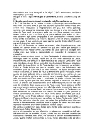 demonstrado aos ricos transgredi a “lei régia” (2.1-7), assim como também a
maledicência (4.11-12).
Douglas J. Moo. Tiago. Introdução e Comentário. Editora Vida Nova. pag. 51-
52.
2. Num tempo de confusão entre salvação pela fé ou pelas obras.
II Pd 3.14 Pelo fato de os crentes poderem confiar na promessa de Deus de
lhes trazer uma nova terra, e por eles estarem aguardando estas coisas, eles
devem viver imaculados e irrepreensíveis em paz. Em outras palavras,
somente esta esperança poderosa pode nos instigar a viver com justiça. O
reino de Deus será caracterizado pela paz com Deus; portanto, os crentes
devem praticar a paz com Deus agora, preparando-se para vivê-la no reino.
Não devemos agir como preguiçosos e ser complacentes somente porque
Cristo ainda não retornou. Na verdade, devemos viver em ansiosa expectativa
de sua vinda. O que você deseja estar fazendo quando Cristo voltar? É assim
que você deve viver todos os dias.
II Pd 3.15,16 Enquanto os crentes esperavam, talvez impacientemente, pelo
retorno do Senhor, Pedro os lembrou de que eles tinham por salvação a
longanimidade de nosso Senhor. A paciência de Deus significa a salvação para
muitos mais que terão a oportunidade de responder à mensagem do
evangelho.
Quando lemos as várias cartas do Novo Testamento, é interessante estudar a
correlação entre os autores. Pedro era um dos doze discípulos de Jesus.
Posteriormente, ele tornou-se o líder indiscutível da igreja de Jerusalém. Paulo
veio mais tarde, depois de ser convertido na estrada para Damasco, através de
uma visão de Jesus Cristo (At 9). Paulo também era considerado um apóstolo.
Pedro e Paulo tinham um grande respeito mútuo ao trabalharem nos
ministérios para os quais Deus os tinha chamado. Na época em que Pedro
estava escrevendo, as cartas de Paulo já tinham uma grande reputação. Pedro
apoiou as suas palavras com o aparente conhecimento dos crentes de que
Paulo também tinha escrito a eles sobre o mesmo assunto. Pedro reconhecia o
valor das cartas de Paulo para o crescimento da igreja, pois ele descreveu
Paulo como alguém que lhes havia escrito segundo a sabedoria que lhe foi
dada. Os ensinos dos apóstolos nunca eram distorcidos pela pessoa, nem pela
área de ministério. Quer a carta viesse de Paulo, ou de Pedro, podia-se confiar
que a mensagem seria a mesma, pois ela tinha vindo, em primeiro lugar, do
próprio Deus. Observe que Pedro escreveu sobre as cartas de Paulo como se
elas estivessem no mesmo nível das outras Escrituras. A igreja primitiva já
estava considerando as cartas de Paulo como sendo inspiradas por Deus.
Tanto Pedro como Paulo estavam cientes de que estavam transmitindo a
Palavra de Deus juntamente com os profetas do Antigo Testamento (veja I Ts
2.13). Nos primeiros dias da igreja, as cartas dos apóstolos eram lidas aos
crentes e frequentemente passadas a outras igrejas. Às vezes, as canas eram
copiadas e somente então eram passadas a outras igrejas.
Os crentes consideravam estes textos como tendo tanta autoridade quanto as
Escrituras do Antigo Testamento.
Alguns leitores podem ter sido afastados por alguns dos comentários de Paulo,
que eram difíceis de entender. Porém, a cura não está em ouvir àqueles que
distorcerão a verdade, mas, antes, em continuar a crescer no conhecimento de
Jesus. Quanto melhor conhecermos a Jesus, menos atraentes serão os falsos
 