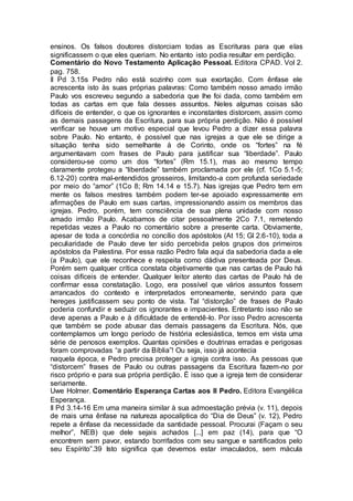 ensinos. Os falsos doutores distorciam todas as Escrituras para que elas
significassem o que eles queriam. No entanto isto podia resultar em perdição.
Comentário do Novo Testamento Aplicação Pessoal. Editora CPAD. Vol 2.
pag. 758.
II Pd 3.15s Pedro não está sozinho com sua exortação. Com ênfase ele
acrescenta isto às suas próprias palavras: Como também nosso amado irmão
Paulo vos escreveu segundo a sabedoria que lhe foi dada, como também em
todas as cartas em que fala desses assuntos. Neles algumas coisas são
difíceis de entender, o que os ignorantes e inconstantes distorcem, assim como
as demais passagens da Escritura, para sua própria perdição. Não é possível
verificar se houve um motivo especial que levou Pedro a dizer essa palavra
sobre Paulo. No entanto, é possível que nas igrejas a que ele se dirige a
situação tenha sido semelhante à de Corinto, onde os “fortes” na fé
argumentavam com frases de Paulo para justificar sua “liberdade”. Paulo
considerou-se como um dos “fortes” (Rm 15.1), mas ao mesmo tempo
claramente protegeu a “liberdade” também proclamada por ele (cf. 1Co 5.1-5;
6.12-20) contra mal-entendidos grosseiros, limitando-a com profunda seriedade
por meio do “amor” (1Co 8; Rm 14.14 e 15.7). Nas igrejas que Pedro tem em
mente os falsos mestres também podem ter-se apoiado expressamente em
afirmações de Paulo em suas cartas, impressionando assim os membros das
igrejas. Pedro, porém, tem consciência de sua plena unidade com nosso
amado irmão Paulo. Acabamos de citar pessoalmente 2Co 7.1, remetendo
repetidas vezes a Paulo no comentário sobre a presente carta. Obviamente,
apesar de toda a concórdia no concílio dos apóstolos (At 15; Gl 2.6-10), toda a
peculiaridade de Paulo deve ter sido percebida pelos grupos dos primeiros
apóstolos da Palestina. Por essa razão Pedro fala aqui da sabedoria dada a ele
(a Paulo), que ele reconhece e respeita como dádiva presenteada por Deus.
Porém sem qualquer crítica constata objetivamente que nas cartas de Paulo há
coisas difíceis de entender. Qualquer leitor atento das cartas de Paulo há de
confirmar essa constatação. Logo, era possível que vários assuntos fossem
arrancados do contexto e interpretados erroneamente, servindo para que
hereges justificassem seu ponto de vista. Tal “distorção” de frases de Paulo
poderia confundir e seduzir os ignorantes e impacientes. Entretanto isso não se
deve apenas a Paulo e à dificuldade de entendê-lo. Por isso Pedro acrescenta
que também se pode abusar das demais passagens da Escritura. Nós, que
contemplamos um longo período de história eclesiástica, temos em vista uma
série de penosos exemplos. Quantas opiniões e doutrinas erradas e perigosas
foram comprovadas “a partir da Bíblia”! Ou seja, isso já acontecia
naquela época, e Pedro precisa proteger a igreja contra isso. As pessoas que
“distorcem” frases de Paulo ou outras passagens da Escritura fazem-no por
risco próprio e para sua própria perdição. É isso que a igreja tem de considerar
seriamente.
Uwe Holmer. Comentário Esperança Cartas aos II Pedro. Editora Evangélica
Esperança.
II Pd 3.14-16 Em uma maneira similar à sua admoestação prévia (v. 11), depois
de mais uma ênfase na natureza apocalíptica do “Dia de Deus” (v. 12), Pedro
repete a ênfase da necessidade da santidade pessoal. Procurai (Façam o seu
melhor”, NEB) que dele sejais achados [...] em paz (14), para que “O
encontrem sem pavor, estando borrifados com seu sangue e santificados pelo
seu Espírito”.39 Isto significa que devemos estar imaculados, sem mácula
 