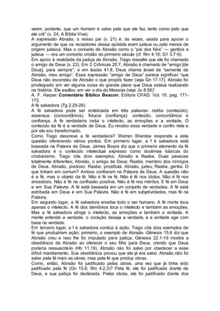 veem, portanto, que um homem é salvo pelo que ele faz, tanto como pelo que
ele crê” (v. 24, A Bíblia Viva).
A expressão Abraão, o nosso pai (v. 21) é, às vezes, usada para apoiar o
argumento de que os receptores dessa epístola eram judeus ou pelo menos de
origem judaica. Mas o conceito de Abraão como o “pai dos fiéis” — gentios e
judeus — era um conceito cristão do primeiro século (cf. Rm 4.16; G1 3.7-9).
Em apoio à realidade da justiça de Abraão, Tiago ressalta que ele foi chamado
o amigo de Deus (v. 23). Em 2 Crônicas 20.7, Abraão é chamado de “amigo [de
Deus], para sempre”; e em Isaías 41.8, Deus chama Israel de “semente de
Abraão, meu amigo”. Essa expressão “amigo de Deus” parece significar “que
Deus não escondeu de Abraão o que propôs fazer (veja Gn 17.17). Abraão foi
privilegiado em ver alguma coisa do grande plano que Deus estava realizando
na história. Ele exultou em ver o dia do Messias (veja Jo 8.56)”.
A. F. Harper. Comentário Bíblico Beacon. Editora CPAD. Vol. 10. pag. 171-
172.
A fé salvadora (Tg 2.20-26)
A fé salvadora pode ser sintetizada em três palavras: notitia (conteúdo),
assensus (concordância), fiducia (confiança): conteúdo, concordância e
confiança. A fé verdadeira inclui o intelecto, as emoções e a vontade. O
conteúdo da fé é a verdade de Deus. Eu recebo essa verdade e confio nela e
por ela sou transformado.
Como Tiago descreve a fé verdadeira? Warren Wiersbe responde a esta
questão oferecendo vários pontos. Em primeiro lugar, a f é salvadora está
baseada na Palavra de Deus. James Boyce diz que o primeiro elemento da fé
salvadora é o conteúdo intelectual expresso como doutrinas básicas do
cristianismo. Tiago cita dois exemplos; Abraão e Raabe. Duas pessoas
totalmente diferentes; Abraão, o amigo de Deus; Raabe, membro dos inimigos
de Deus. Abraão, piedoso; Raabe, prostituta. Abraão, judeu; Raabe, gentia. O
que tinham em comum? Ambos confiaram na Palavra de Deus. A questão não
é a fé, mas o objeto da fé. Não é fé na fé. Não é fé nos ídolos. Não é fé nos
ancestrais. Não é fé na confissão positiva. Não é fé nos méritos. E fé em Deus
e em Sua Palavra. A fé está baseada em um conjunto de verdades. A fé está
estribada em Deus e em Sua Palavra. Não é fé em subjetividades, mas fé na
Palavra.
Em segundo lugar, a fé salvadora envolve todo o ser humano. A fé morta toca
apenas o intelecto. A fé dos demônios toca o intelecto e também as emoções.
Mas a fé salvadora atinge o intelecto, as emoções e também a vontade. A
mente entende a verdade, o coração deseja a verdade, e a vontade age com
base na verdade.
Em terceiro lugar, a f é salvadora conduz à ação. Tiago cita dois exemplos de
fé que produziram ação; primeiro, o exemplo de Abraão. Gênesis 15.6 diz que
Abraão creu e isso lhe foi imputado para justiça. Gênesis 22.1-19 mostra a
obediência de Abraão ao oferecer o seu filho para Deus, crendo que Deus
poderia ressuscitá-lo (Hb 11.19). Abraão náo foi salvo por obedecer a esse
difícil mandamento. Sua obediência provou que ele já era salvo. Abraão não foi
salvo pela fé mais as obras, mas pela fé que produz obras.
Como, então, Abraão foi justificado pelas obras, uma vez que já tinha sido
justificado pela fé (Gn 15.6; Rm 4.2,3)? Pela fé, ele foi justificado diante de
Deus, e sua justiça foi declarada. Pelas obras, ele foi justificado diante dos
 