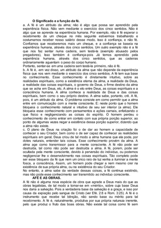 O Significado e a função da fé.
a. A fé é um atributo da alma; não é algo que possa ser aprendido pela
experiência física. Não vem mediante o exercício dos cinco sentidos. Não é
algo que se aprende na experiência humana. Por exemplo, não é fé esperar o
recebimento de um cheque no mês seguinte estivermos trabalhando e
costumamos receber nosso salário desse modo. Isso é confiança, e não fé.
Confiamos que receberemos mais um cheque, e a confiança se baseia na
experiência humana, através dos cinco sentidos. Um outro exemplo não é a fé
que nos faz sentar numa cadeira, sem testá-la (exemplo abusado pelos
pregadores), Isso também é confiança-pois Já temos aprendido pela
experiência humana, através dos cinco sentidos, que as cadeiras
ordinariamente aguentam o peso do corpo humano.
Portanto, sentar-se em uma cadeira sem testá-la primeiro, não é fé.
b. A fé é, -em vez disso, um atributo da alma que não depende da experiência
física que nos vem mediante o exercício dos cinco sentidos. A fé tem sua base
no conhecimento. Esse conhecimento é diretamente intuitivo, sobre as
realidades espirituais, como a existência eterna da alma, a realidade de Deus,
a realidade das coisas espirituais, o governo de Deus, o firme destino da alma
que se acha em Deus, etc. A alma é o elo entre Deus, as coisas espirituais e a
consciência humana. A alma conhece a realidade de Deus e das coisas
espirituais, bem como o seu próprio destino. A alma sabe, portanto, crê. A fé,
pois, é um atributo da alma. O problema consiste em como permitir que a alma
entre em comunicação com a mente consciente. E: neste ponto que o homem
bloqueia o conhecimento natural e intuitivo de seu ser interior (a alma). Ele
bloqueia esse conhecimento com pensamentos e ações carnais, enfatizando o
que físico e negligenciando as coisas do espírito. O homem perdeu o
conhecimento de como entrar em contato com sua própria porção superior, ao
ponto de algumas vezes negar a existência dessa porção superior, dizendo que
a alma não existe.
c. O plano de Deus na criação foi o de dar ao homem a capacidade de
conhecer o seu Criador, bem como o de ser capaz de conhecer as realidades
espirituais em geral, Deus criou de tal modo a alma humana que ela pode, por
dotes naturais, entender tais coisas. Esse conhecimento provém da alma. A
alma age como transmissor para a mente consciente. A fé não pode ser
destruída, tal como não pode ser destruída a alma. A fé, porem, pode ser
ocultada pela mente consciente, devido à perversão do individuo, ou podemos
negligenciar lhe o desenvolvimento nas coisas espirituais. Tão completo pode
ser esse bloqueio da fé que nem um único raio de luz venha a iluminar a mente
fosca, a consciência, Assim, um homem pode chegar a nem mesmo crer na
existência de sua própria alma, ou na existência do seu Criador.
No entanto, a alma sabe da verdade dessas coisas, a fé continua existindo,
mas não pode esse conhecimento ser transmitido ao individuo consciente.
AFÉ E AS OBRAS.
A fé não é alguma nova espécie de obra que agrade a Deus mais do que as
obras legalistas, de tal modo a tomar-se em «mérito», sobre cuja base Deus
nos daria a salvação. Pois a verdadeira base da salvação é a graça, e isso por
causa da expiação pelo sangue de Cristo (ver Efé. 2:8 e Rom. 3:25). A fé é o
instrumento que recebe tal bênção, não sendo base ou mérito para tal
recebimento. A fé é, naturalmente, produtiva por sua própria natureza inerente,
pelo que produz o fruto das boas obras. Não existe tal coisa como fé sem
 