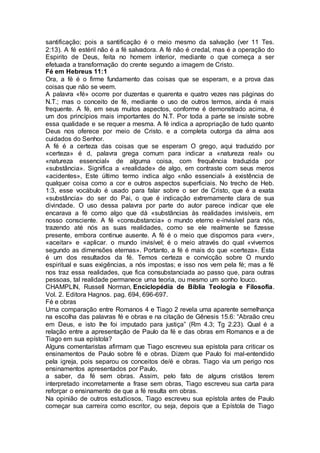 santificação; pois a santificação é o meio mesmo da salvação (ver 11 Tes.
2:13). A fé estéril não é a fé salvadora. A fé não é credal, mas é a operação do
Espirito de Deus, feita no homem interior, mediante o que começa a ser
efetuada a transformação do crente segundo a imagem de Cristo.
Fé em Hebreus 11:1
Ora, a fé é o firme fundamento das coisas que se esperam, e a prova das
coisas que não se veem.
A palavra «fé» ocorre por duzentas e quarenta e quatro vezes nas páginas do
N.T.; mas o conceito de fé, mediante o uso de outros termos, ainda é mais
frequente. A fé, em seus muitos aspectos, conforme é demonstrado acima, é
um dos princípios mais importantes do N.T. Por toda a parte se insiste sobre
essa qualidade e se requer a mesma. A fé indica a apropriação de tudo quanto
Deus nos oferece por meio de Cristo. e a completa outorga da alma aos
cuidados do Senhor.
A fé é a certeza das coisas que se esperam O grego, aqui traduzido por
«certeza» é d, palavra grega comum para indicar a «natureza real» ou
«natureza essencial» de alguma coisa, com frequência traduzida por
«substância». Significa a «realidade» de algo, em contraste com seus meros
«acidentes», Este último termo indica algo «não essencial» à existência de
qualquer coisa como a cor e outros aspectos superficiais. No trecho de Heb.
1:3, esse vocábulo é usado para falar sobre o ser de Cristo, que é a exata
«substância» do ser do Pai, o que é indicação extremamente clara de sua
divindade. O uso dessa palavra por parte do autor parece indicar que ele
encarava a fé como algo que dá «substâncias às realidades invisíveis, em
nosso consciente. A fé «consubstancia» o mundo eterno e-invisível para nós,
trazendo até nós as suas realidades, como se ele realmente se fizesse
presente, embora continue ausente. A fé é o meio que dispomos para «ver»,
«aceitar» e «aplicar. o mundo invisível; é o meio através do qual «vivemos
segundo as dimensões eternas». Portanto, a fé é mais do que «certeza». Esta
é um dos resultados da fé. Temos certeza e convicção sobre O mundo
espiritual e suas exigências, a nós impostas; e isso nos vem pela fé; mas a fé
nos traz essa realidades, que fica consubstanciada ao passo que, para outras
pessoas, tal realidade permanece uma teoria, ou mesmo um sonho louco.
CHAMPLIN, Russell Norman, Enciclopédia de Bíblia Teologia e Filosofia.
Vol. 2. Editora Hagnos. pag. 694, 696-697.
Fé e obras
Uma comparação entre Romanos 4 e Tiago 2 revela uma aparente semelhança
na escolha das palavras fé e obras e na citação de Gênesis 15.6: “Abraão creu
em Deus, e isto lhe foi imputado para justiça” (Rm 4.3; Tg 2.23). Qual é a
relação entre a apresentação de Paulo da fé e das obras em Romanos e a de
Tiago em sua epístola?
Alguns comentaristas afirmam que Tiago escreveu sua epístola para criticar os
ensinamentos de Paulo sobre fé e obras. Dizem que Paulo foi mal-entendido
pela igreja, pois separou os conceitos de/é e obras. Tiago via um perigo nos
ensinamentos apresentados por Paulo,
a saber, da fé sem obras. Assim, pelo fato de alguns cristãos terem
interpretado incorretamente a frase sem obras, Tiago escreveu sua carta para
reforçar o ensinamento de que a fé resulta em obras.
Na opinião de outros estudiosos, Tiago escreveu sua epístola antes de Paulo
começar sua carreira como escritor, ou seja, depois que a Epístola de Tiago
 