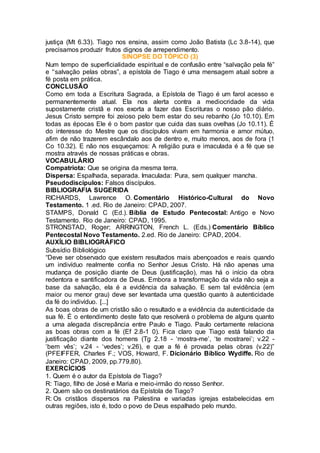 justiça (Mt 6.33). Tiago nos ensina, assim como João Batista (Lc 3.8-14), que
precisamos produzir frutos dignos de arrependimento.
SINOPSE DO TÓPICO (3)
Num tempo de superficialidade espiritual e de confusão entre “salvação pela fé”
e '‘salvação pelas obras”, a epístola de Tiago é uma mensagem atual sobre a
fé posta em prática.
CONCLUSÃO
Como em toda a Escritura Sagrada, a Epístola de Tiago é um farol acesso e
permanentemente atual. Ela nos alerta contra a mediocridade da vida
supostamente cristã e nos exorta a fazer das Escrituras o nosso pão diário.
Jesus Cristo sempre foi zeioso pelo bem estar do seu rebanho (Jo 10.10). Em
todas as épocas Ele é o bom pastor que cuida das suas ovelhas (Jo 10.11). É
do interesse do Mestre que os discípulos vivam em harmonia e amor mútuo,
afim de não trazerem escândalo aos de dentro e, muito menos, aos de fora (1
Co 10.32). E não nos esqueçamos: A religião pura e imaculada é a fé que se
mostra através de nossas práticas e obras.
VOCABULÁRIO
Compatriota: Que se origina da mesma terra.
Dispersa: Espalhada, separada. Imaculada: Pura, sem qualquer mancha.
Pseudodiscípulos: Falsos discípulos.
BIBLIOGRAFIA SUGERIDA
RICHARDS, Lawrence O. Comentário Histórico-Cultural do Novo
Testamento. 1 .ed. Rio de Janeiro: CPAD, 2007.
STAMPS, Donald C (Ed.). Bíblia de Estudo Pentecostal: Antigo e Novo
Testamento. Rio de Janeiro: CPAD, 1995.
STRONSTAD, Roger; ARRINGTON, French L. (Eds.) Comentário Bíblico
Pentecostal Novo Testamento. 2.ed. Rio de Janeiro: CPAD, 2004.
AUXÍLIO BIBLIOGRÁFICO
Subsídio Bibliológico
“Deve ser observado que existem resultados mais abençoados e reais quando
um indivíduo realmente confia no Senhor Jesus Cristo. Há não apenas uma
mudança de posição diante de Deus (justificação), mas há o início da obra
redentora e santificadora de Deus. Embora a transformação da vida não seja a
base da salvação, ela é a evidência da salvação. E sem tal evidência (em
maior ou menor grau) deve ser levantada uma questão quanto à autenticidade
da fé do indivíduo. [...]
As boas obras de um cristão são o resultado e a evidência da autenticidade da
sua fé. É o entendimento deste fato que resolverá o problema de alguns quanto
a uma alegada discrepância entre Paulo e Tiago. Paulo certamente relaciona
as boas obras com a fé (Ef 2.8-1 0). Fica claro que Tiago está falando da
justificação diante dos homens (Tg 2.18 - ‘mostra-me’, ‘te mostrarei’; v.22 -
‘bem vês’; v.24 - ‘vedes’; v.26), e que a fé é provada pelas obras (v.22)”
(PFEIFFER, Charles F.; VOS, Howard, F. Dicionário Bíblico Wydiffe. Rio de
Janeiro: CPAD, 2009, pp.779,80).
EXERCÍCIOS
1. Quem é o autor da Epístola de Tiago?
R: Tiago, filho de José e Maria e meio-irmão do nosso Senhor.
2. Quem são os destinatários da Epístola de Tiago?
R: Os cristãos dispersos na Palestina e variadas igrejas estabelecidas em
outras regiões, isto é, todo o povo de Deus espalhado pelo mundo.
 