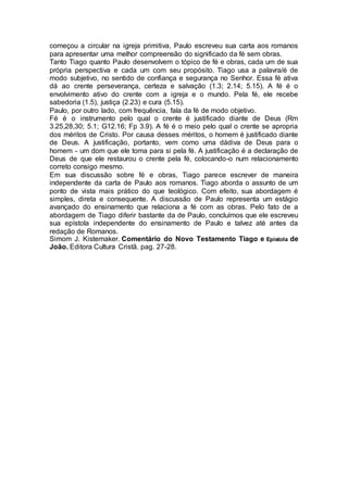começou a circular na igreja primitiva, Paulo escreveu sua carta aos romanos
para apresentar uma melhor compreensão do significado da fé sem obras.
Tanto Tiago quanto Paulo desenvolvem o tópico de fé e obras, cada um de sua
própria perspectiva e cada um com seu propósito. Tiago usa a palavra/é de
modo subjetivo, no sentido de confiança e segurança no Senhor. Essa fé ativa
dá ao crente perseverança, certeza e salvação (1.3; 2.14; 5.15). A fé é o
envolvimento ativo do crente com a igreja e o mundo. Pela fé, ele recebe
sabedoria (1.5), justiça (2.23) e cura (5.15).
Paulo, por outro lado, com frequência, fala da fé de modo objetivo.
Fé é o instrumento pelo qual o crente é justificado diante de Deus (Rm
3.25,28,30; 5.1; G12.16; Fp 3.9). A fé é o meio pelo qual o crente se apropria
dos méritos de Cristo. Por causa desses méritos, o homem é justificado diante
de Deus. A justificação, portanto, vem como uma dádiva de Deus para o
homem - um dom que ele toma para si pela fé. A justificação é a declaração de
Deus de que ele restaurou o crente pela fé, colocando-o num relacionamento
correto consigo mesmo.
Em sua discussão sobre fé e obras, Tiago parece escrever de maneira
independente da carta de Paulo aos romanos. Tiago aborda o assunto de um
ponto de vista mais prático do que teológico. Com efeito, sua abordagem é
simples, direta e consequente. A discussão de Paulo representa um estágio
avançado do ensinamento que relaciona a fé com as obras. Pelo fato de a
abordagem de Tiago diferir bastante da de Paulo, concluímos que ele escreveu
sua epístola independente do ensinamento de Paulo e talvez até antes da
redação de Romanos.
Simom J. Kistemaker. Comentário do Novo Testamento Tiago e Epístola de
João. Editora Cultura Cristã. pag. 27-28.
 