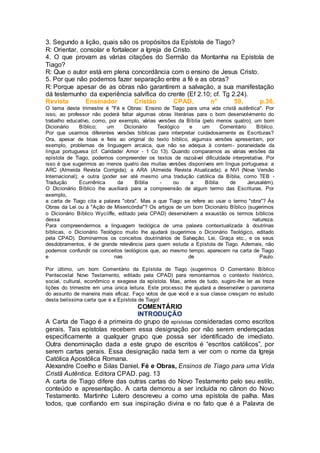 3. Segundo a lição, quais são os propósitos da Epístola de Tiago?
R: Orientar, consolar e fortalecer a Igreja de Cristo.
4. O que provam as várias citações do Sermão da Montanha na Epístola de
Tiago?
R: Que o autor está em plena concordância com o ensino de Jesus Cristo.
5. Por que não podemos fazer separação entre a fé e as obras?
R: Porque apesar de as obras não garantirem a salvação, a sua manifestação
dá testemunho da experiência salvífica do crente (Ef 2.10; cf. Tg 2.24).
Revista Ensinador Cristão CPAD, n° 59, p.36.
O tema deste trimestre é "Fé e Obras: Ensino de Tiago para uma vida cristã autêntica". Por
isso, ao professor não poderá faltar algumas obras literárias para o bom desenvolvimento do
trabalho educativo, como, por exemplo, várias versões da Bíblia (pelo menos quatro); um bom
Dicionário Bíblico; um Dicionário Teológico e um Comentário Bíblico.
Por que usarmos diferentes versões bíblicas para interpretar cuidadosamente as Escrituras?
Ora, apesar de boas e fieis ao original do texto bíblico, algumas versões apresentam, por
exemplo, problemas de linguagem arcaica, que não se adequa à contem- poraneidade da
língua portuguesa (cf. Caridade/ Amor - 1 Co 13). Quando comparamos as várias versões da
epístola de Tiago, podemos compreender os textos de razoável dificuldade interpretativa. Por
isso é que sugerimos ao menos quatro das muitas versões disponíveis em língua portuguesa: a
ARC (Almeida Revista Corrigida); a ARA (Almeida Revista Atualizada); a NVI (Nova Versão
Internacional); e outra (poder ser até mesmo uma tradução católica da Bíblia, como TEB -
Tradução Ecumênica da Bíblia - ou a Bíblia de Jerusalém).
O Dicionário Bíblico lhe auxiliará para a compreensão de algum termo das Escrituras. Por
exemplo,
a carta de Tiago cita a palavra "obra". Mas a que Tiago se refere ao usar o termo "obra"? Às
Obras da Lei ou à "Ação de Misericórdia"? Os artigos de um bom Dicionário Bíblico (sugerimos
o Dicionário Bíblico Wycíiffe, editado pela CPAD) desenvolvem a exaustão os termos bíblicos
dessa natureza.
Para compreendermos a linguagem teológica de uma palavra contextualizada à doutrinas
bíblicas, o Dicionário Teológico muito lhe ajudará (sugerimos o Dicionário Teológico, editado
pela CPAD). Dominarmos os conceitos doutrinários de Salvação, Lei, Graça etc., e os seus
desdobramentos, é de grande relevância para quem estuda a Epístola de Tiago. Ademais, não
podemos confundir os conceitos teológicos que, ao mesmo tempo, aparecem na carta de Tiago
e nas de Paulo.
Por último, um bom Comentário da Epístola de Tiago (sugerimos O Comentário Bíblico
Pentecostal Novo Testamento, editado pela CPAD) para remontarmos o contexto histórico,
social, cultural, econômico e exegese da epístola. Mas, antes de tudo, sugiro-lhe ler as treze
lições do trimestre em uma única leitura. Este processo lhe ajudará a desenvolver o panorama
do assunto de maneira mais eficaz. Faço votos de que você e a sua classe cresçam no estudo
desta belíssima carta que é a Epístola de Tiago!
COMENTÁRIO
INTRODUÇÃO
A Carta de Tiago é a primeira do grupo de epístolas consideradas como escritos
gerais. Tais epístolas recebem essa designação por não serem endereçadas
especificamente a qualquer grupo que possa ser identificado de imediato.
Outra denominação dada a este grupo de escritos é “escritos católicos”, por
serem cartas gerais. Essa designação nada tem a ver com o nome da Igreja
Católica Apostólica Romana.
Alexandre Coelho e Silas Daniel. Fé e Obras, Ensinos de Tiago para uma Vida
Cristã Autêntica. Editora CPAD. pag. 13
A carta de Tiago difere das outras cartas do Novo Testamento pelo seu estilo,
conteúdo e apresentação. A carta demorou a ser incluída no cânon do Novo
Testamento. Martinho Lutero descreveu a como uma epístola de palha. Mas
todos, que confiando em sua inspiração divina e no fato que é a Palavra de
 