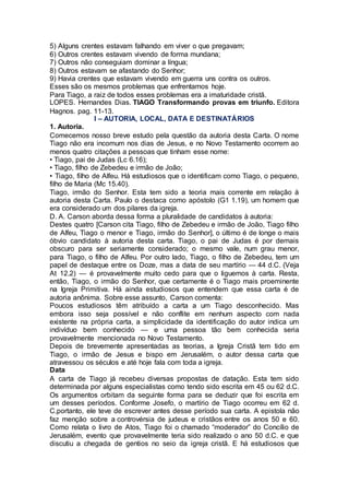 5) Alguns crentes estavam falhando em viver o que pregavam;
6) Outros crentes estavam vivendo de forma mundana;
7) Outros não conseguiam dominar a língua;
8) Outros estavam se afastando do Senhor;
9) Havia crentes que estavam vivendo em guerra uns contra os outros.
Esses são os mesmos problemas que enfrentamos hoje.
Para Tiago, a raiz de todos esses problemas era a imaturidade cristã.
LOPES. Hernandes Dias. TIAGO Transformando provas em triunfo. Editora
Hagnos. pag. 11-13.
I – AUTORIA, LOCAL, DATA E DESTINATÁRIOS
1. Autoria.
Comecemos nosso breve estudo pela questão da autoria desta Carta. O nome
Tiago não era incomum nos dias de Jesus, e no Novo Testamento ocorrem ao
menos quatro citações a pessoas que tinham esse nome:
• Tiago, pai de Judas (Lc 6.16);
• Tiago, filho de Zebedeu e irmão de João;
• Tiago, filho de Alfeu. Há estudiosos que o identificam como Tiago, o pequeno,
filho de Maria (Mc 15.40).
Tiago, irmão do Senhor. Esta tem sido a teoria mais corrente em relação à
autoria desta Carta. Paulo o destaca como apóstolo (G1 1.19), um homem que
era considerado um dos pilares da igreja.
D. A. Carson aborda dessa forma a pluralidade de candidatos à autoria:
Destes quatro [Carson cita Tiago, filho de Zebedeu e irmão de João, Tiago filho
de Alfeu, Tiago o menor e Tiago, irmão do Senhor], o último é de longe o mais
óbvio candidato à autoria desta carta. Tiago, o pai de Judas é por demais
obscuro para ser seriamente considerado; o mesmo vale, num grau menor,
para Tiago, o filho de Alfeu. Por outro lado, Tiago, o filho de Zebedeu, tem um
papel de destaque entre os Doze, mas a data de seu martírio — 44 d.C. (Veja
At 12.2) — é provavelmente muito cedo para que o liguemos à carta. Resta,
então, Tiago, o irmão do Senhor, que certamente é o Tiago mais proeminente
na Igreja Primitiva. Há ainda estudiosos que entendem que essa carta é de
autoria anônima. Sobre esse assunto, Carson comenta:
Poucos estudiosos têm atribuído a carta a um Tiago desconhecido. Mas
embora isso seja possível e não conflite em nenhum aspecto com nada
existente na própria carta, a simplicidade da identificação do autor indica um
indivíduo bem conhecido — e uma pessoa tão bem conhecida seria
provavelmente mencionada no Novo Testamento.
Depois de brevemente apresentadas as teorias, a Igreja Cristã tem tido em
Tiago, o irmão de Jesus e bispo em Jerusalém, o autor dessa carta que
atravessou os séculos e até hoje fala com toda a igreja.
Data
A carta de Tiago já recebeu diversas propostas de datação. Esta tem sido
determinada por alguns especialistas como tendo sido escrita em 45 ou 62 d.C.
Os argumentos orbitam da seguinte forma para se deduzir que foi escrita em
um desses períodos. Conforme Josefo, o martírio de Tiago ocorreu em 62 d.
C,portanto, ele teve de escrever antes desse período sua carta. A epistola não
faz menção sobre a controvérsia de judeus e cristãos entre os anos 50 e 60.
Como relata o livro de Atos, Tiago foi o chamado “moderador” do Concílio de
Jerusalém, evento que provavelmente teria sido realizado o ano 50 d.C. e que
discutiu a chegada de gentios no seio da igreja cristã. E há estudiosos que
 