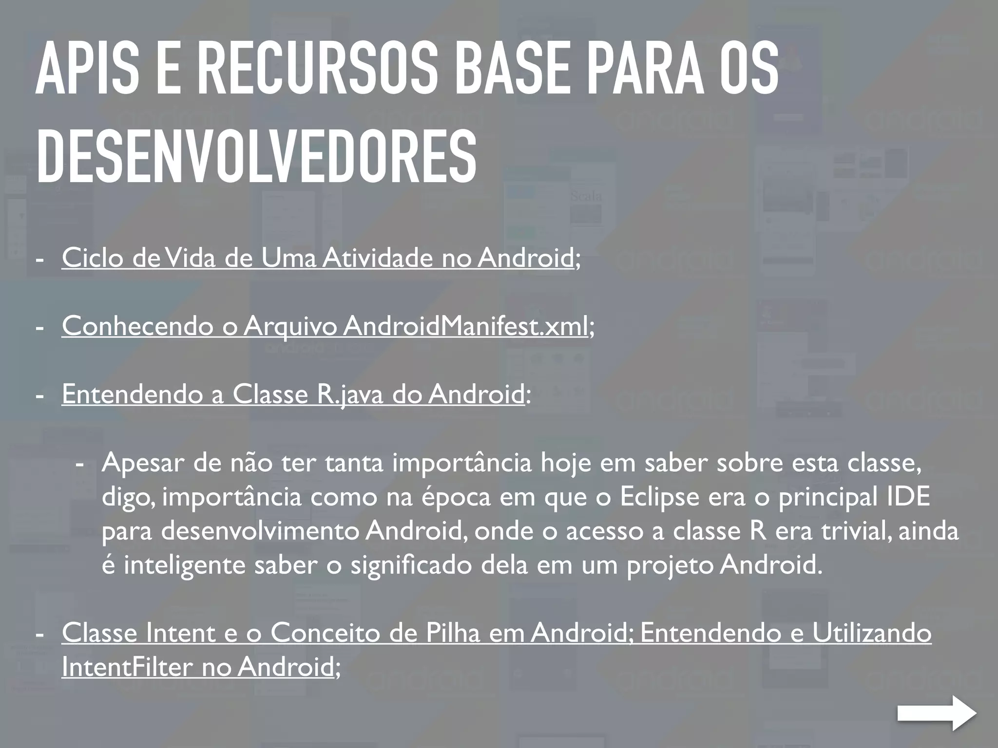 APIS E RECURSOS BASE PARA OS
DESENVOLVEDORES
- Ciclo deVida de Uma Atividade no Android;
- Conhecendo o Arquivo AndroidManifest.xml;
- Entendendo a Classe R.java do Android:
- Apesar de não ter tanta importância hoje em saber sobre esta classe,
digo, importância como na época em que o Eclipse era o principal IDE
para desenvolvimento Android, onde o acesso a classe R era trivial, ainda
é inteligente saber o signiﬁcado dela em um projeto Android.
- Classe Intent e o Conceito de Pilha em Android; Entendendo e Utilizando
IntentFilter no Android;
 
