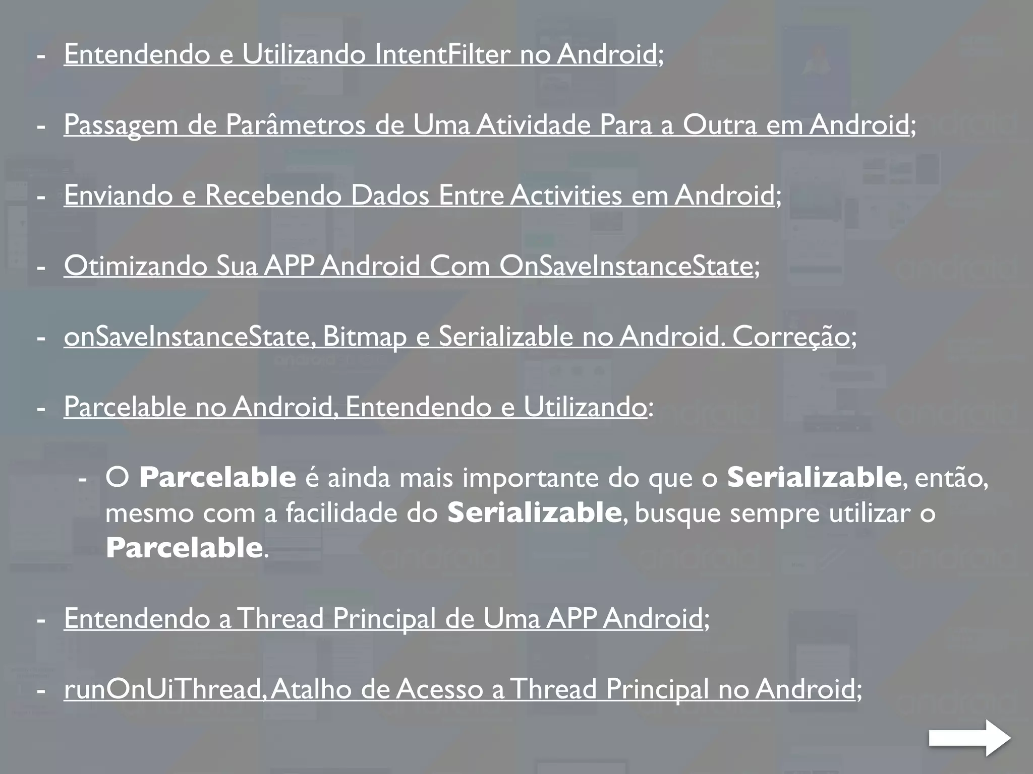 - Entendendo e Utilizando IntentFilter no Android;
- Passagem de Parâmetros de Uma Atividade Para a Outra em Android;
- Enviando e Recebendo Dados Entre Activities em Android;
- Otimizando Sua APP Android Com OnSaveInstanceState;
- onSaveInstanceState, Bitmap e Serializable no Android. Correção;
- Parcelable no Android, Entendendo e Utilizando:
- O Parcelable é ainda mais importante do que o Serializable, então,
mesmo com a facilidade do Serializable, busque sempre utilizar o
Parcelable.
- Entendendo a Thread Principal de Uma APP Android;
- runOnUiThread,Atalho de Acesso a Thread Principal no Android;
 