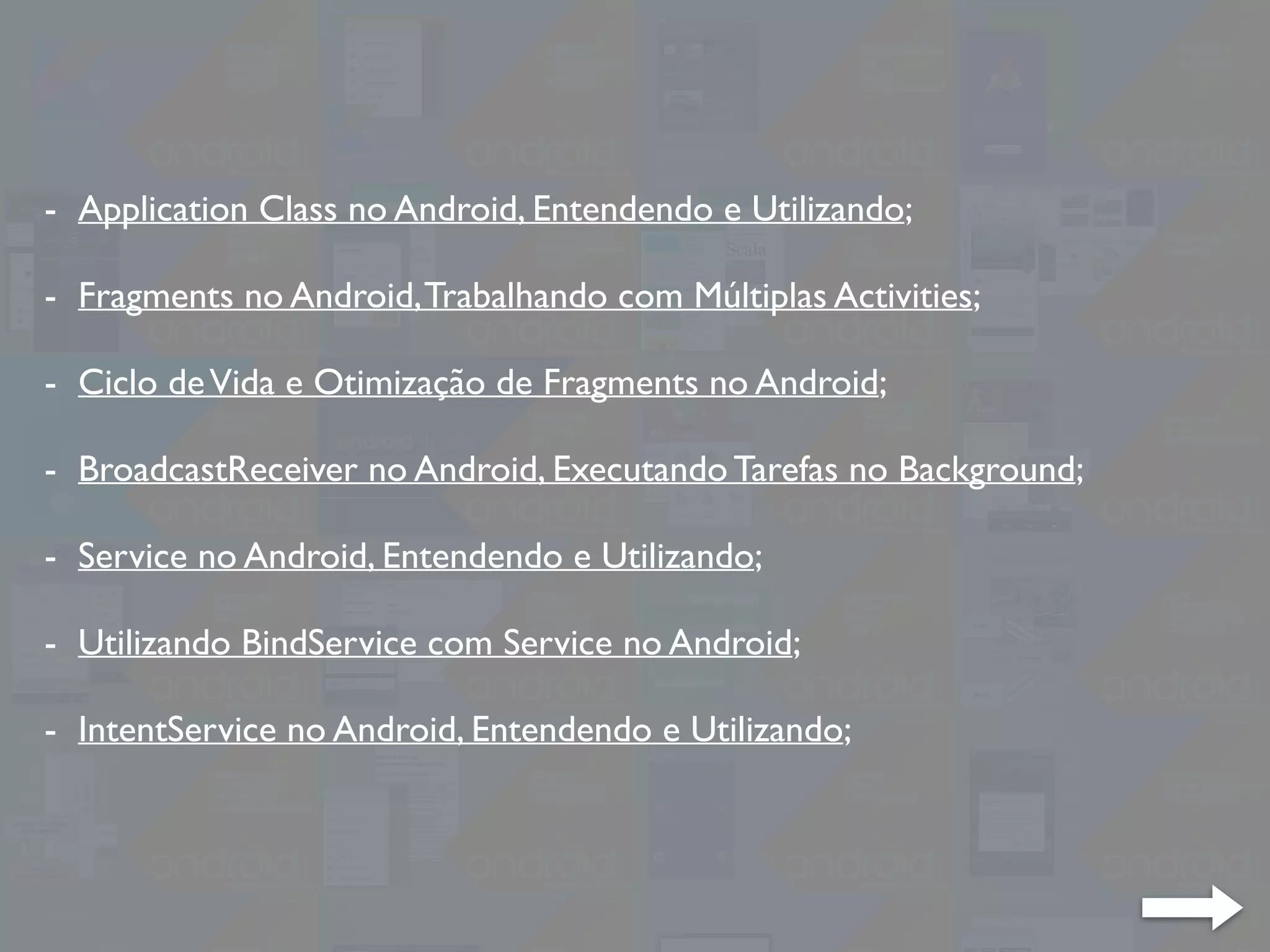 - Application Class no Android, Entendendo e Utilizando;
- Fragments no Android,Trabalhando com Múltiplas Activities;
- Ciclo deVida e Otimização de Fragments no Android;
- BroadcastReceiver no Android, Executando Tarefas no Background;
- Service no Android, Entendendo e Utilizando;
- Utilizando BindService com Service no Android;
- IntentService no Android, Entendendo e Utilizando;
 