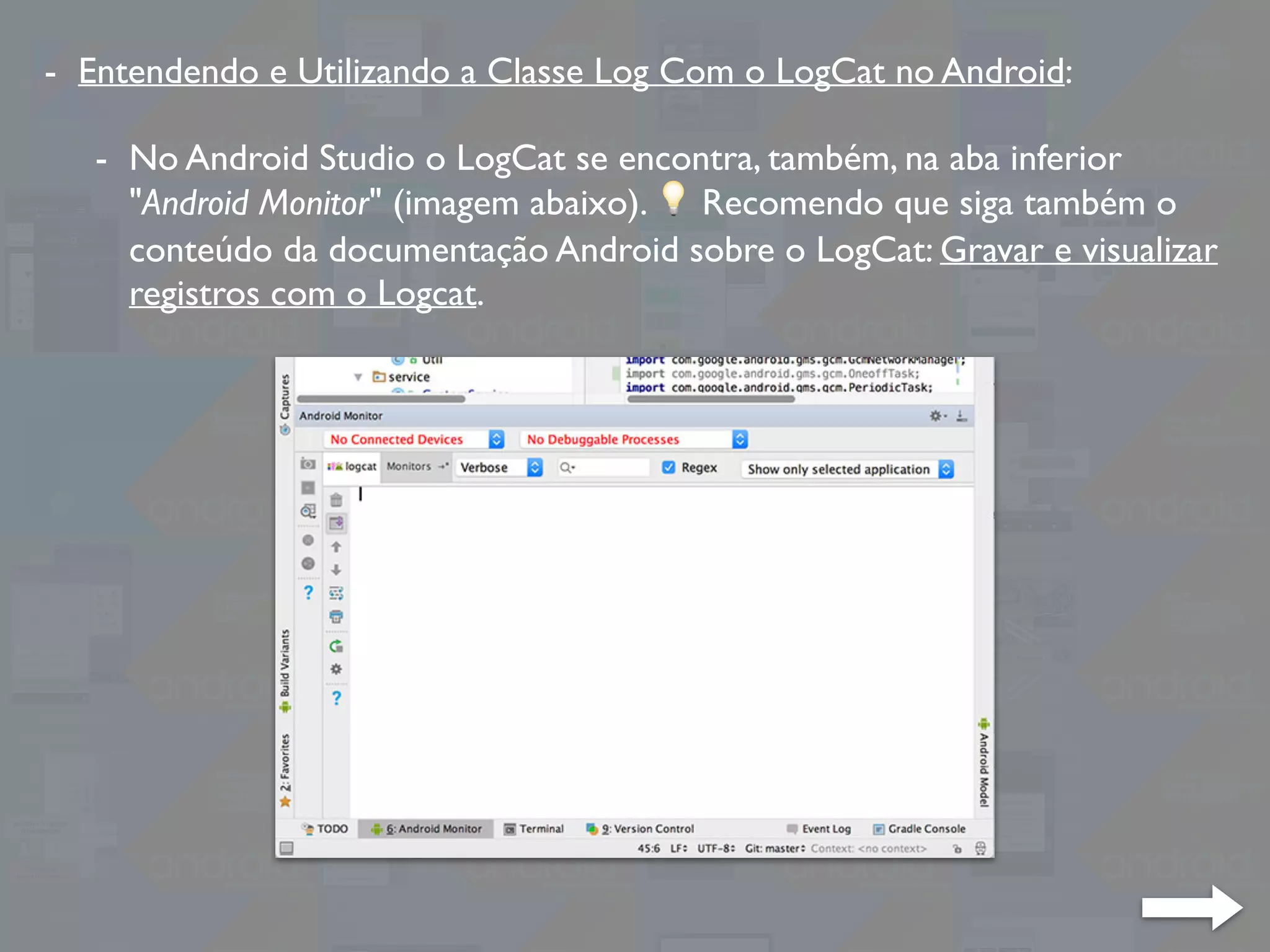 - Entendendo e Utilizando a Classe Log Com o LogCat no Android:
- No Android Studio o LogCat se encontra, também, na aba inferior
"Android Monitor" (imagem abaixo). 💡 Recomendo que siga também o
conteúdo da documentação Android sobre o LogCat: Gravar e visualizar
registros com o Logcat.
 
