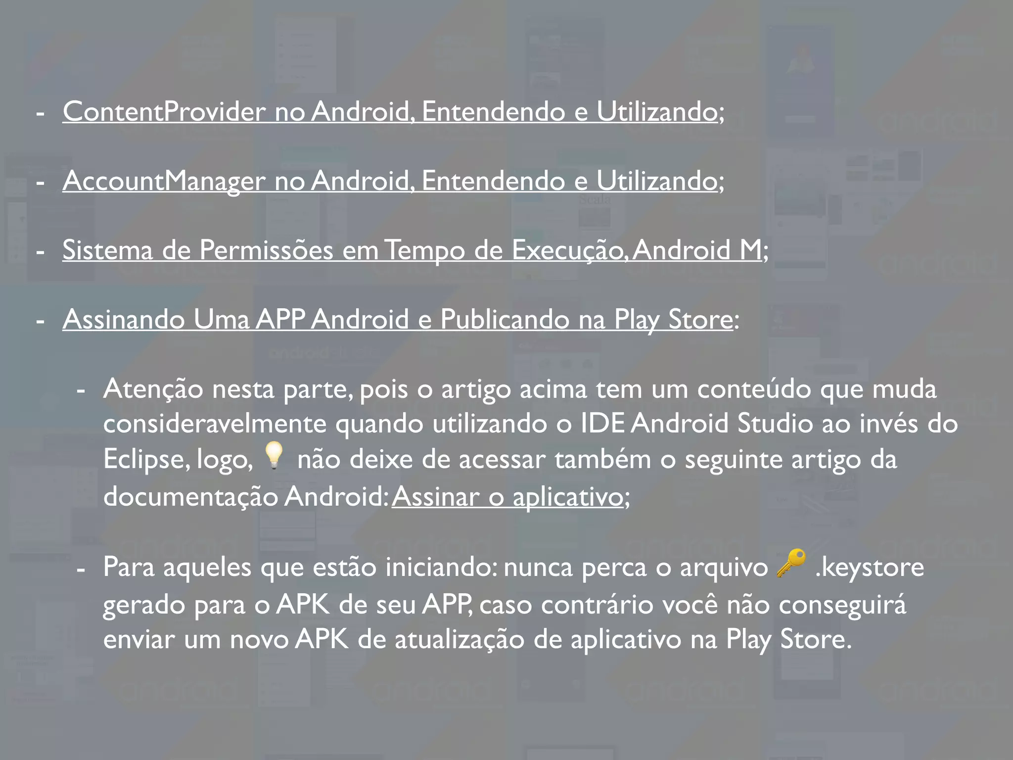 - ContentProvider no Android, Entendendo e Utilizando;
- AccountManager no Android, Entendendo e Utilizando;
- Sistema de Permissões em Tempo de Execução,Android M;
- Assinando Uma APP Android e Publicando na Play Store:
- Atenção nesta parte, pois o artigo acima tem um conteúdo que muda
consideravelmente quando utilizando o IDE Android Studio ao invés do
Eclipse, logo, 💡 não deixe de acessar também o seguinte artigo da
documentação Android:Assinar o aplicativo;
- Para aqueles que estão iniciando: nunca perca o arquivo 🔑 .keystore
gerado para o APK de seu APP, caso contrário você não conseguirá
enviar um novo APK de atualização de aplicativo na Play Store.
 