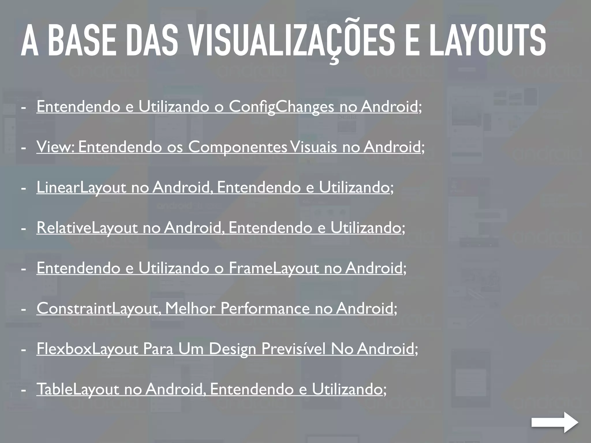 A BASE DAS VISUALIZAÇÕES E LAYOUTS
- Entendendo e Utilizando o ConﬁgChanges no Android;
- View: Entendendo os ComponentesVisuais no Android;
- LinearLayout no Android, Entendendo e Utilizando;
- RelativeLayout no Android, Entendendo e Utilizando;
- Entendendo e Utilizando o FrameLayout no Android;
- ConstraintLayout, Melhor Performance no Android;
- FlexboxLayout Para Um Design Previsível No Android;
- TableLayout no Android, Entendendo e Utilizando;
 