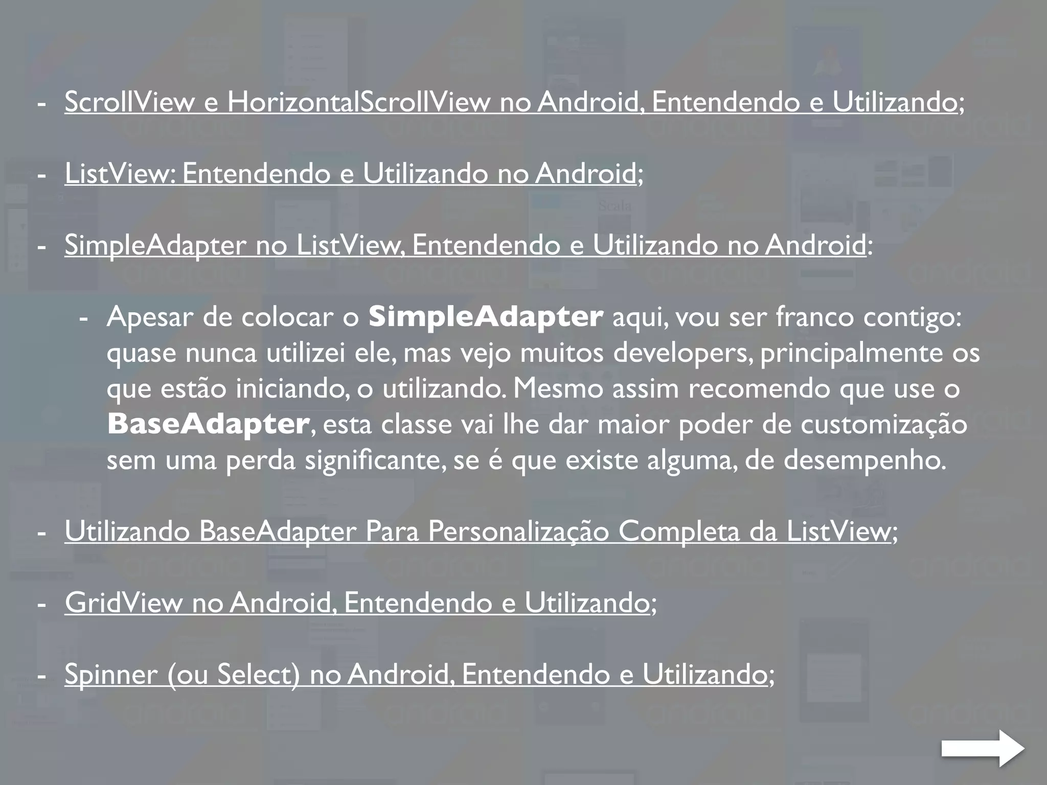 - ScrollView e HorizontalScrollView no Android, Entendendo e Utilizando;
- ListView: Entendendo e Utilizando no Android;
- SimpleAdapter no ListView, Entendendo e Utilizando no Android:
- Apesar de colocar o SimpleAdapter aqui, vou ser franco contigo:
quase nunca utilizei ele, mas vejo muitos developers, principalmente os
que estão iniciando, o utilizando. Mesmo assim recomendo que use o
BaseAdapter, esta classe vai lhe dar maior poder de customização
sem uma perda signiﬁcante, se é que existe alguma, de desempenho.
- Utilizando BaseAdapter Para Personalização Completa da ListView;
- GridView no Android, Entendendo e Utilizando;
- Spinner (ou Select) no Android, Entendendo e Utilizando;
 