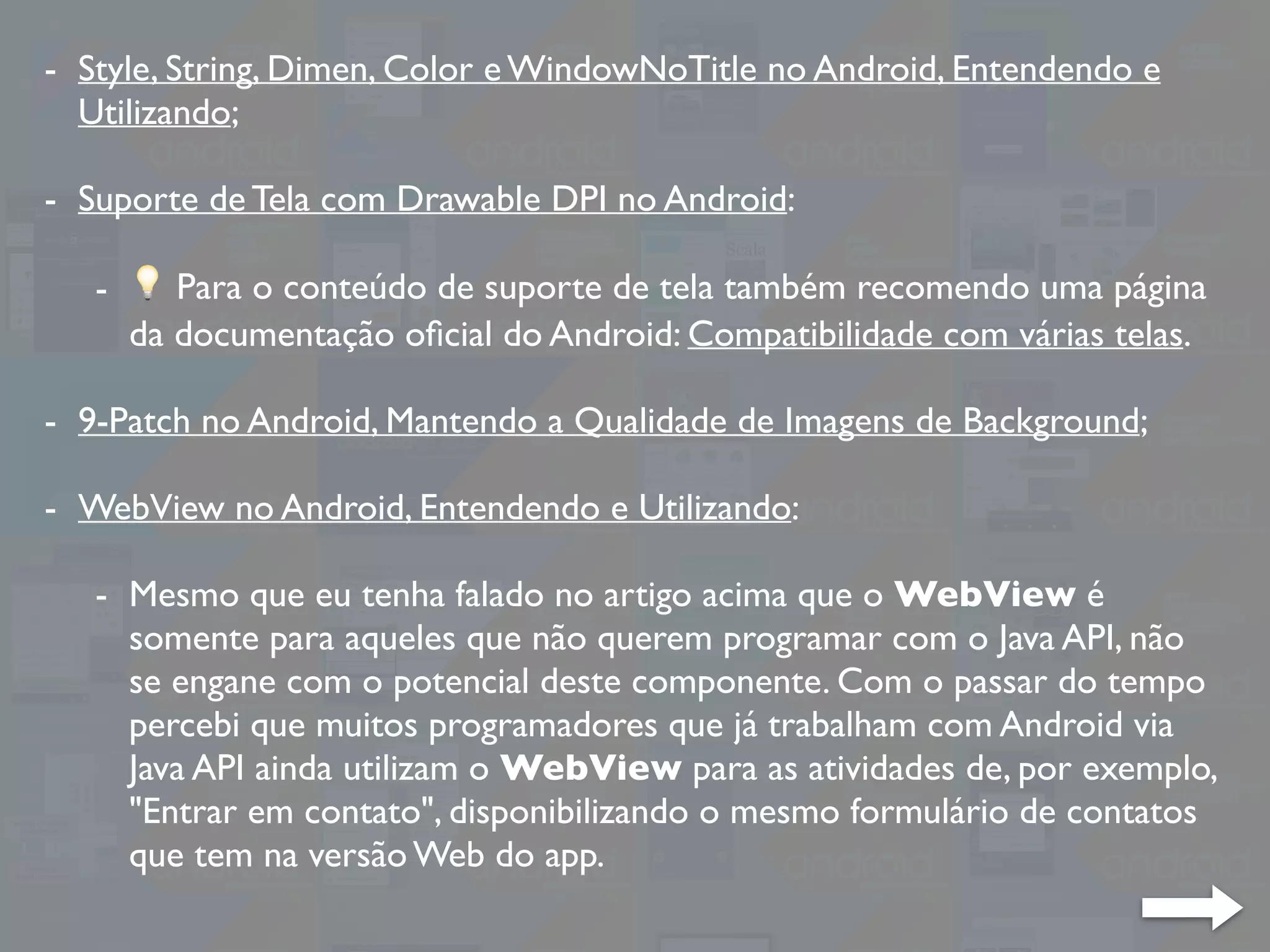 - Style, String, Dimen, Color e WindowNoTitle no Android, Entendendo e
Utilizando;
- Suporte de Tela com Drawable DPI no Android:
- 💡 Para o conteúdo de suporte de tela também recomendo uma página
da documentação oﬁcial do Android: Compatibilidade com várias telas.
- 9-Patch no Android, Mantendo a Qualidade de Imagens de Background;
- WebView no Android, Entendendo e Utilizando:
- Mesmo que eu tenha falado no artigo acima que o WebView é
somente para aqueles que não querem programar com o Java API, não
se engane com o potencial deste componente. Com o passar do tempo
percebi que muitos programadores que já trabalham com Android via
Java API ainda utilizam o WebView para as atividades de, por exemplo,
"Entrar em contato", disponibilizando o mesmo formulário de contatos
que tem na versão Web do app.
 