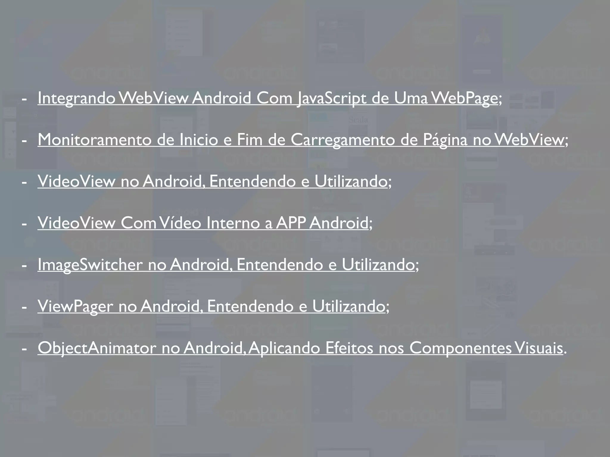 - Integrando WebView Android Com JavaScript de Uma WebPage;
- Monitoramento de Inicio e Fim de Carregamento de Página no WebView;
- VideoView no Android, Entendendo e Utilizando;
- VideoView ComVídeo Interno a APP Android;
- ImageSwitcher no Android, Entendendo e Utilizando;
- ViewPager no Android, Entendendo e Utilizando;
- ObjectAnimator no Android,Aplicando Efeitos nos ComponentesVisuais.
 