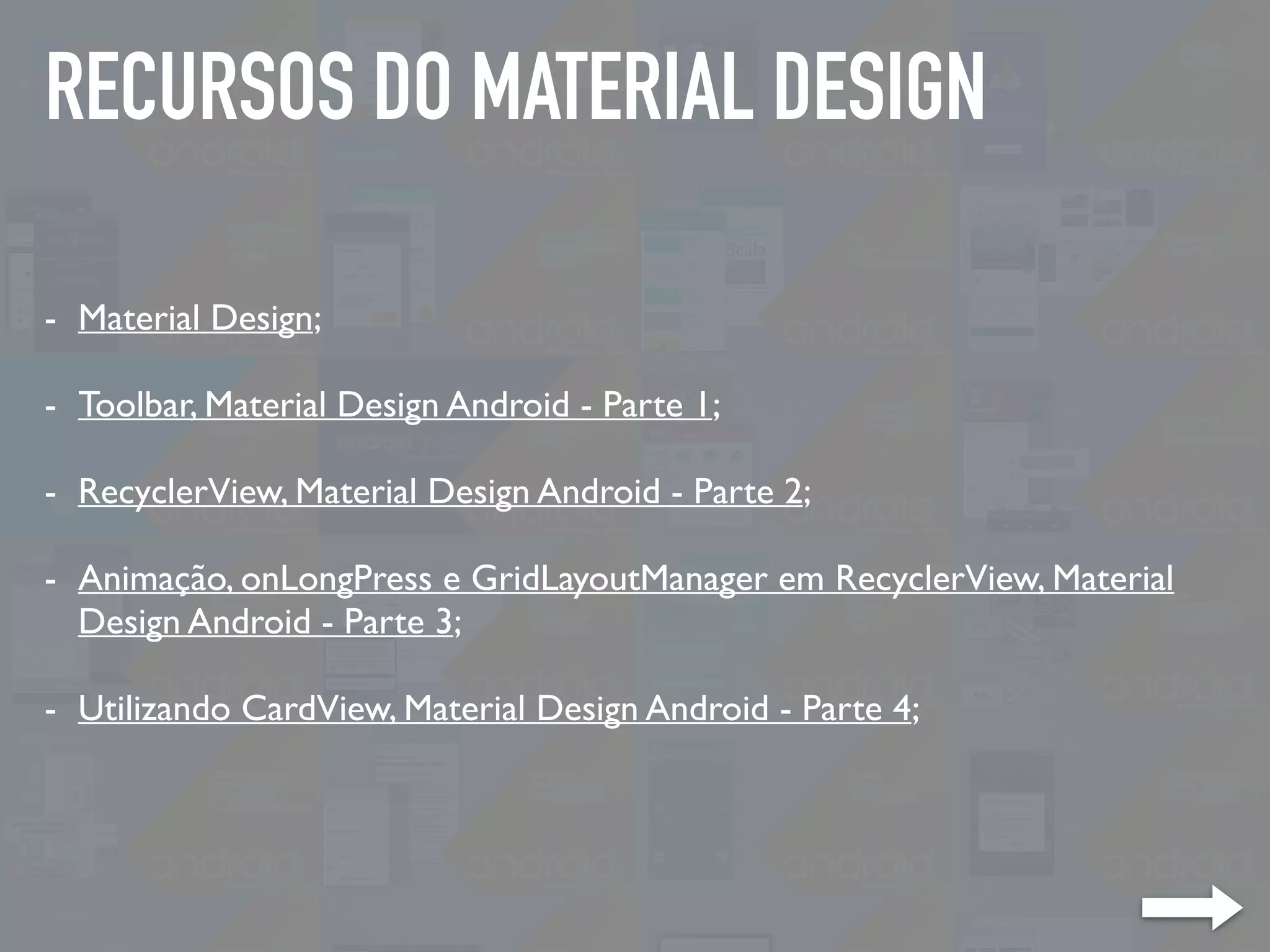 RECURSOS DO MATERIAL DESIGN
- Material Design;
- Toolbar, Material Design Android - Parte 1;
- RecyclerView, Material Design Android - Parte 2;
- Animação, onLongPress e GridLayoutManager em RecyclerView, Material
Design Android - Parte 3;
- Utilizando CardView, Material Design Android - Parte 4;
 
