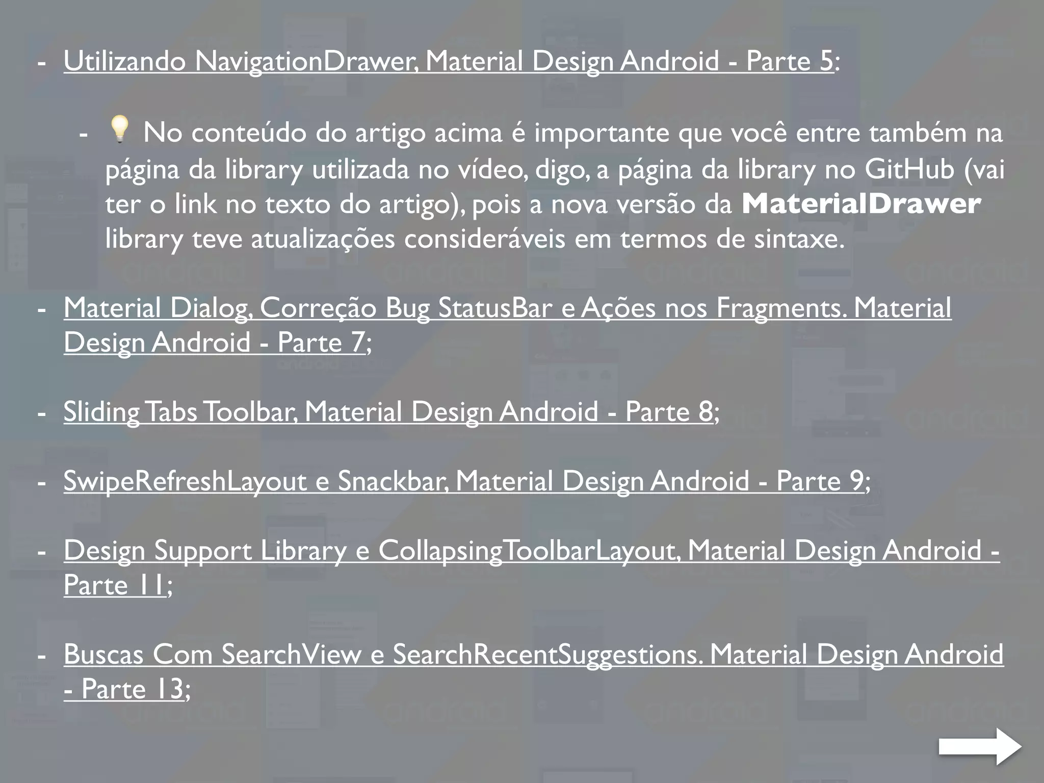 - Utilizando NavigationDrawer, Material Design Android - Parte 5:
- 💡 No conteúdo do artigo acima é importante que você entre também na
página da library utilizada no vídeo, digo, a página da library no GitHub (vai
ter o link no texto do artigo), pois a nova versão da MaterialDrawer
library teve atualizações consideráveis em termos de sintaxe.
- Material Dialog, Correção Bug StatusBar e Ações nos Fragments. Material
Design Android - Parte 7;
- Sliding Tabs Toolbar, Material Design Android - Parte 8;
- SwipeRefreshLayout e Snackbar, Material Design Android - Parte 9;
- Design Support Library e CollapsingToolbarLayout, Material Design Android -
Parte 11;
- Buscas Com SearchView e SearchRecentSuggestions. Material Design Android
- Parte 13;
 