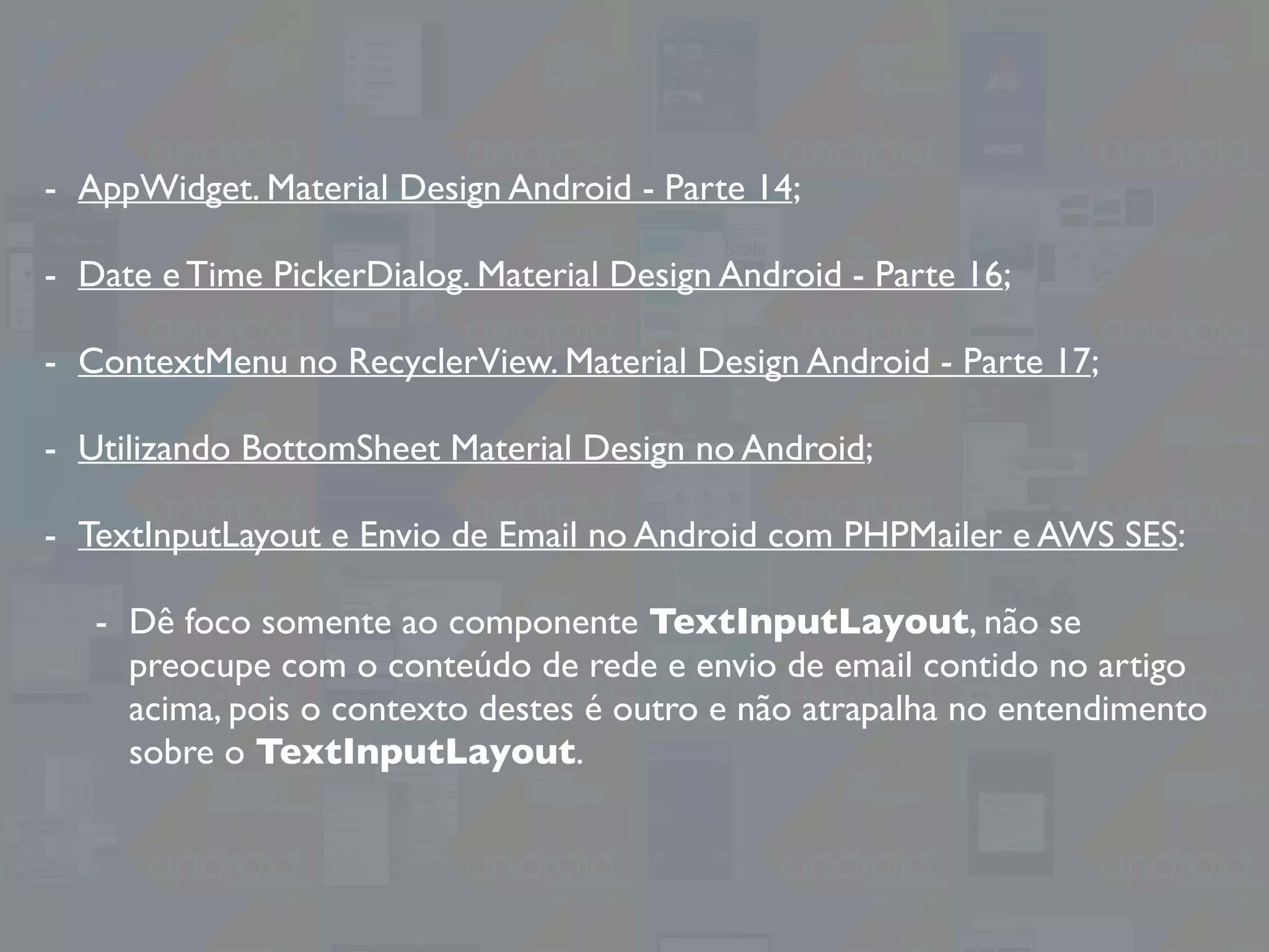 - AppWidget. Material Design Android - Parte 14;
- Date e Time PickerDialog. Material Design Android - Parte 16;
- ContextMenu no RecyclerView. Material Design Android - Parte 17;
- Utilizando BottomSheet Material Design no Android;
- TextInputLayout e Envio de Email no Android com PHPMailer e AWS SES:
- Dê foco somente ao componente TextInputLayout, não se
preocupe com o conteúdo de rede e envio de email contido no artigo
acima, pois o contexto destes é outro e não atrapalha no entendimento
sobre o TextInputLayout.
 