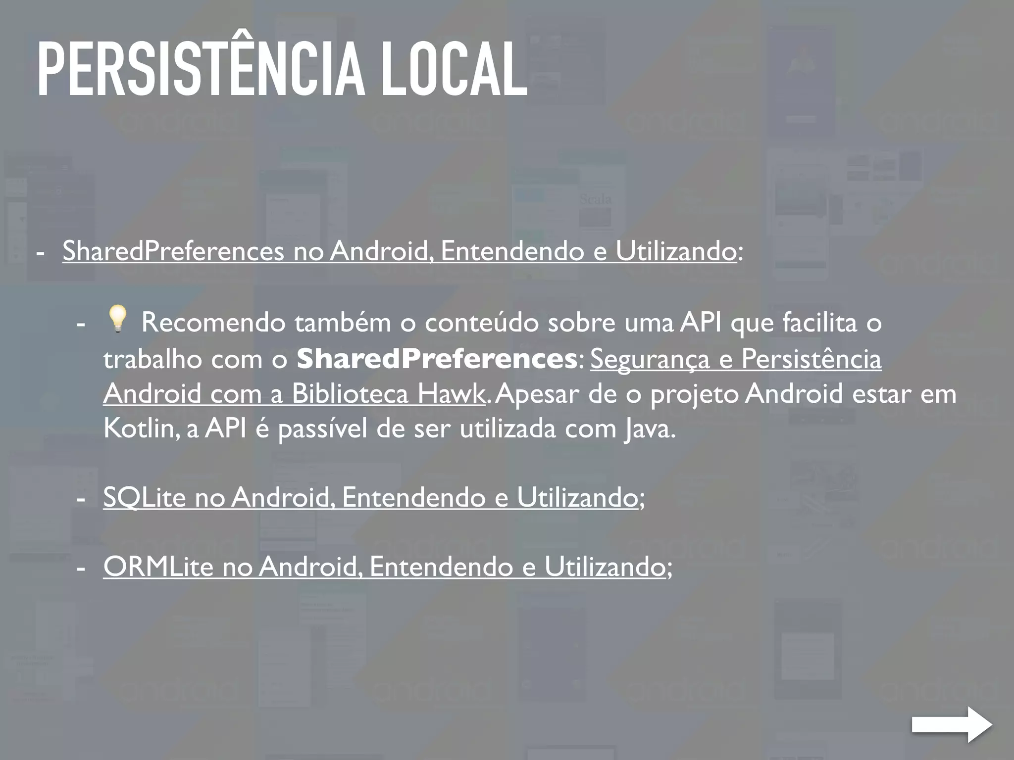 PERSISTÊNCIA LOCAL
- SharedPreferences no Android, Entendendo e Utilizando:
- 💡 Recomendo também o conteúdo sobre uma API que facilita o
trabalho com o SharedPreferences: Segurança e Persistência
Android com a Biblioteca Hawk.Apesar de o projeto Android estar em
Kotlin, a API é passível de ser utilizada com Java.
- SQLite no Android, Entendendo e Utilizando;
- ORMLite no Android, Entendendo e Utilizando;
 