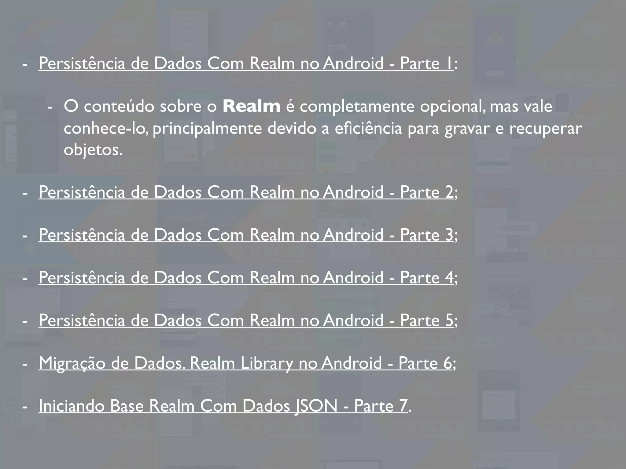 - Persistência de Dados Com Realm no Android - Parte 1:
- O conteúdo sobre o Realm é completamente opcional, mas vale
conhece-lo, principalmente devido a eﬁciência para gravar e recuperar
objetos.
- Persistência de Dados Com Realm no Android - Parte 2;
- Persistência de Dados Com Realm no Android - Parte 3;
- Persistência de Dados Com Realm no Android - Parte 4;
- Persistência de Dados Com Realm no Android - Parte 5;
- Migração de Dados. Realm Library no Android - Parte 6;
- Iniciando Base Realm Com Dados JSON - Parte 7.
 