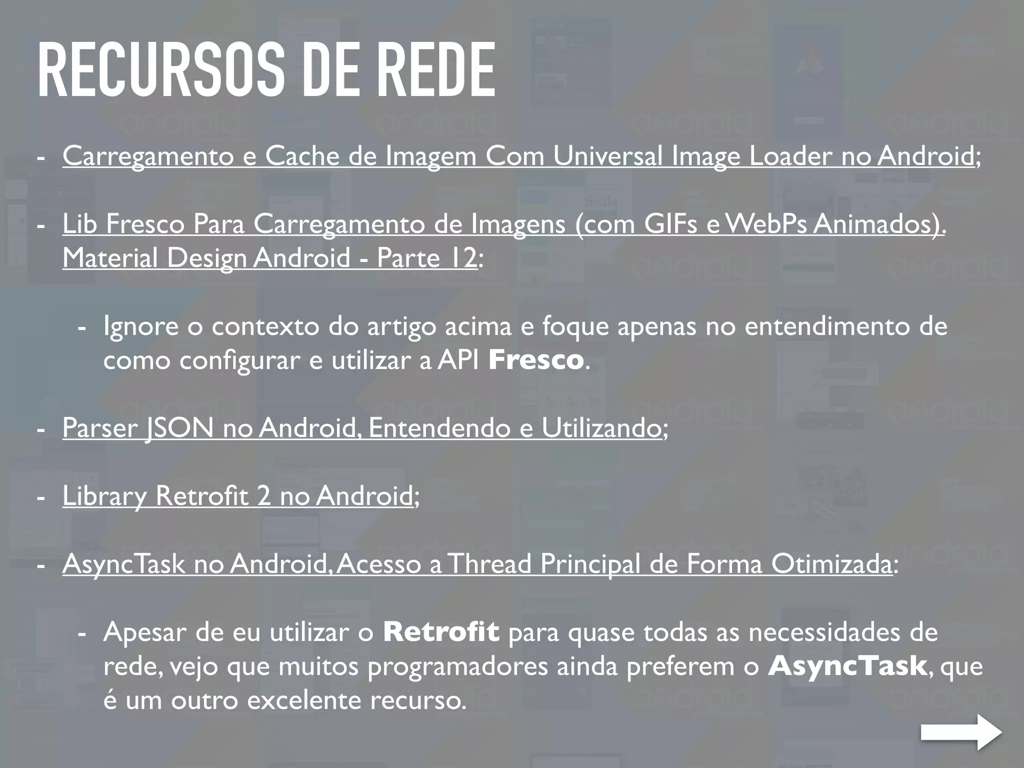 RECURSOS DE REDE
- Carregamento e Cache de Imagem Com Universal Image Loader no Android;
- Lib Fresco Para Carregamento de Imagens (com GIFs e WebPs Animados).
Material Design Android - Parte 12:
- Ignore o contexto do artigo acima e foque apenas no entendimento de
como conﬁgurar e utilizar a API Fresco.
- Parser JSON no Android, Entendendo e Utilizando;
- Library Retroﬁt 2 no Android;
- AsyncTask no Android,Acesso a Thread Principal de Forma Otimizada:
- Apesar de eu utilizar o Retroﬁt para quase todas as necessidades de
rede, vejo que muitos programadores ainda preferem o AsyncTask, que
é um outro excelente recurso.
 