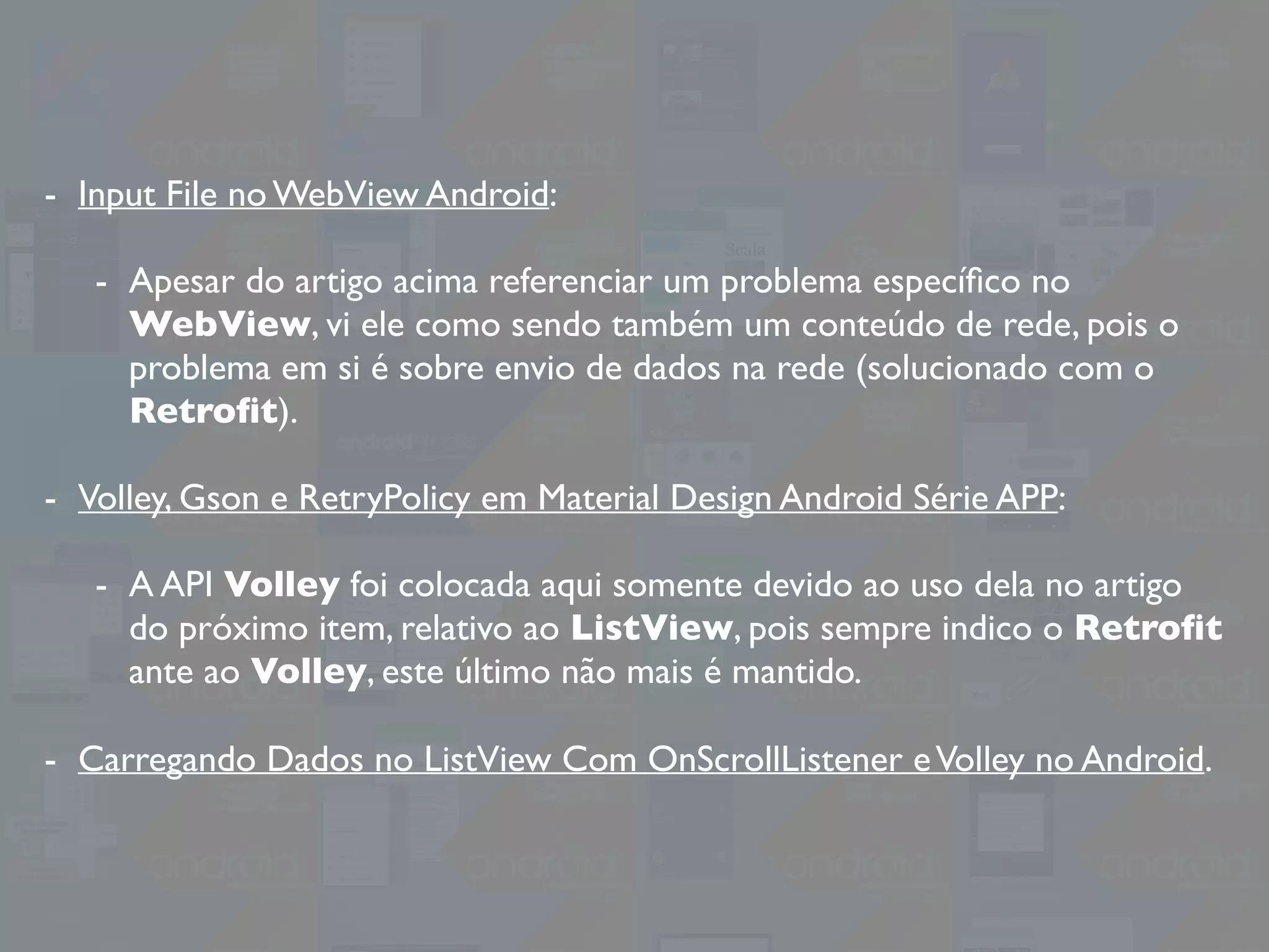 - Input File no WebView Android:
- Apesar do artigo acima referenciar um problema especíﬁco no
WebView, vi ele como sendo também um conteúdo de rede, pois o
problema em si é sobre envio de dados na rede (solucionado com o
Retroﬁt).
- Volley, Gson e RetryPolicy em Material Design Android Série APP:
- A API Volley foi colocada aqui somente devido ao uso dela no artigo
do próximo item, relativo ao ListView, pois sempre indico o Retroﬁt
ante ao Volley, este último não mais é mantido.
- Carregando Dados no ListView Com OnScrollListener eVolley no Android.
 
