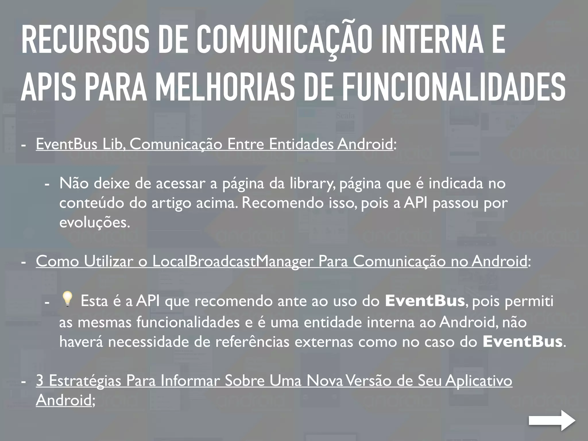 RECURSOS DE COMUNICAÇÃO INTERNA E
APIS PARA MELHORIAS DE FUNCIONALIDADES
- EventBus Lib, Comunicação Entre Entidades Android:
- Não deixe de acessar a página da library, página que é indicada no
conteúdo do artigo acima. Recomendo isso, pois a API passou por
evoluções.
- Como Utilizar o LocalBroadcastManager Para Comunicação no Android:
- 💡 Esta é a API que recomendo ante ao uso do EventBus, pois permiti
as mesmas funcionalidades e é uma entidade interna ao Android, não
haverá necessidade de referências externas como no caso do EventBus.
- 3 Estratégias Para Informar Sobre Uma NovaVersão de Seu Aplicativo
Android;
 