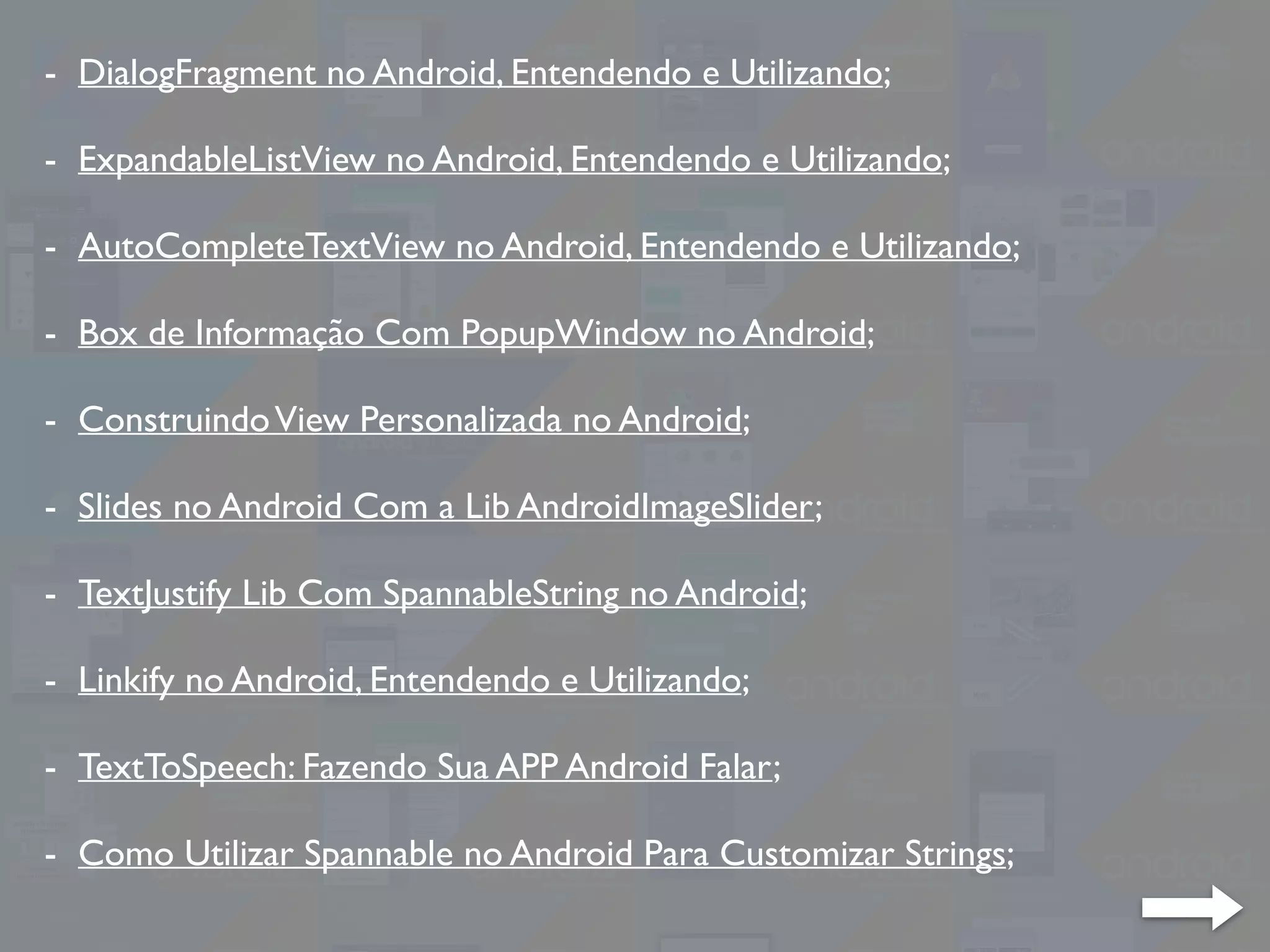 - DialogFragment no Android, Entendendo e Utilizando;
- ExpandableListView no Android, Entendendo e Utilizando;
- AutoCompleteTextView no Android, Entendendo e Utilizando;
- Box de Informação Com PopupWindow no Android;
- ConstruindoView Personalizada no Android;
- Slides no Android Com a Lib AndroidImageSlider;
- TextJustify Lib Com SpannableString no Android;
- Linkify no Android, Entendendo e Utilizando;
- TextToSpeech: Fazendo Sua APP Android Falar;
- Como Utilizar Spannable no Android Para Customizar Strings;
 