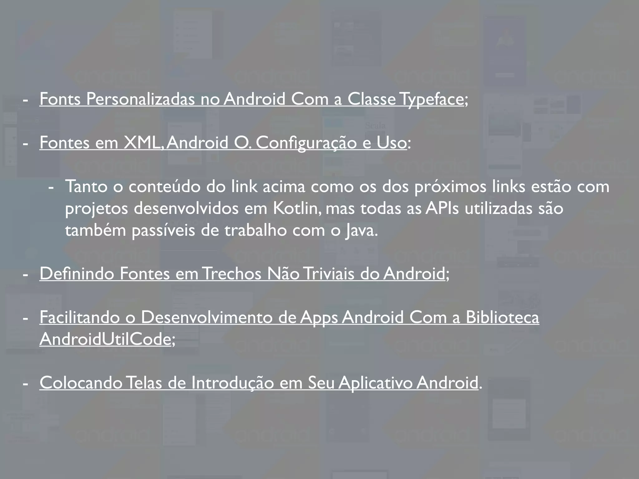 - Fonts Personalizadas no Android Com a Classe Typeface;
- Fontes em XML,Android O. Conﬁguração e Uso:
- Tanto o conteúdo do link acima como os dos próximos links estão com
projetos desenvolvidos em Kotlin, mas todas as APIs utilizadas são
também passíveis de trabalho com o Java.
- Deﬁnindo Fontes em Trechos Não Triviais do Android;
- Facilitando o Desenvolvimento de Apps Android Com a Biblioteca
AndroidUtilCode;
- Colocando Telas de Introdução em Seu Aplicativo Android.
 