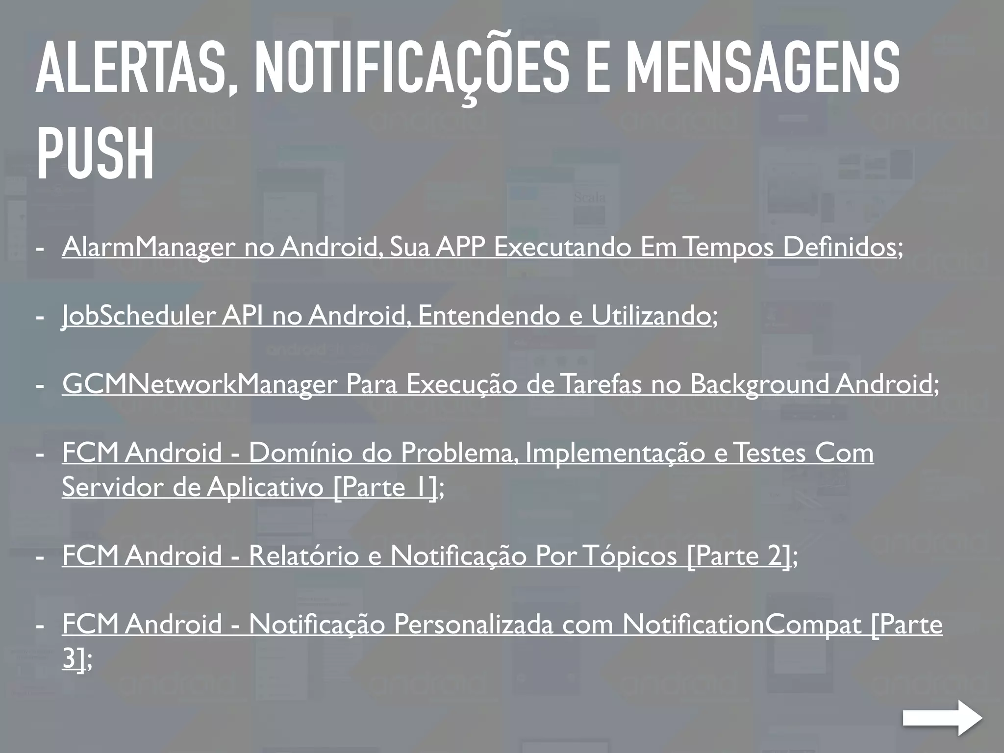 ALERTAS, NOTIFICAÇÕES E MENSAGENS
PUSH
- AlarmManager no Android, Sua APP Executando Em Tempos Deﬁnidos;
- JobScheduler API no Android, Entendendo e Utilizando;
- GCMNetworkManager Para Execução de Tarefas no Background Android;
- FCM Android - Domínio do Problema, Implementação e Testes Com
Servidor de Aplicativo [Parte 1];
- FCM Android - Relatório e Notiﬁcação Por Tópicos [Parte 2];
- FCM Android - Notiﬁcação Personalizada com NotiﬁcationCompat [Parte
3];
 
