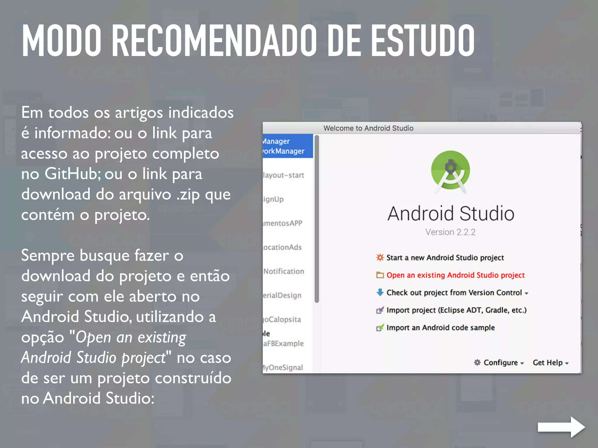 MODO RECOMENDADO DE ESTUDO
Em todos os artigos indicados
é informado: ou o link para
acesso ao projeto completo
no GitHub; ou o link para
download do arquivo .zip que
contém o projeto.
Sempre busque fazer o
download do projeto e então
seguir com ele aberto no
Android Studio, utilizando a
opção "Open an existing
Android Studio project" no caso
de ser um projeto construído
no Android Studio:
 