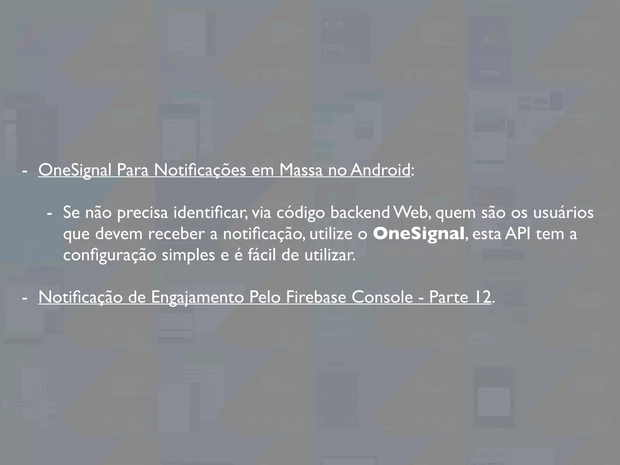 - OneSignal Para Notiﬁcações em Massa no Android:
- Se não precisa identiﬁcar, via código backend Web, quem são os usuários
que devem receber a notiﬁcação, utilize o OneSignal, esta API tem a
conﬁguração simples e é fácil de utilizar.
- Notiﬁcação de Engajamento Pelo Firebase Console - Parte 12.
 