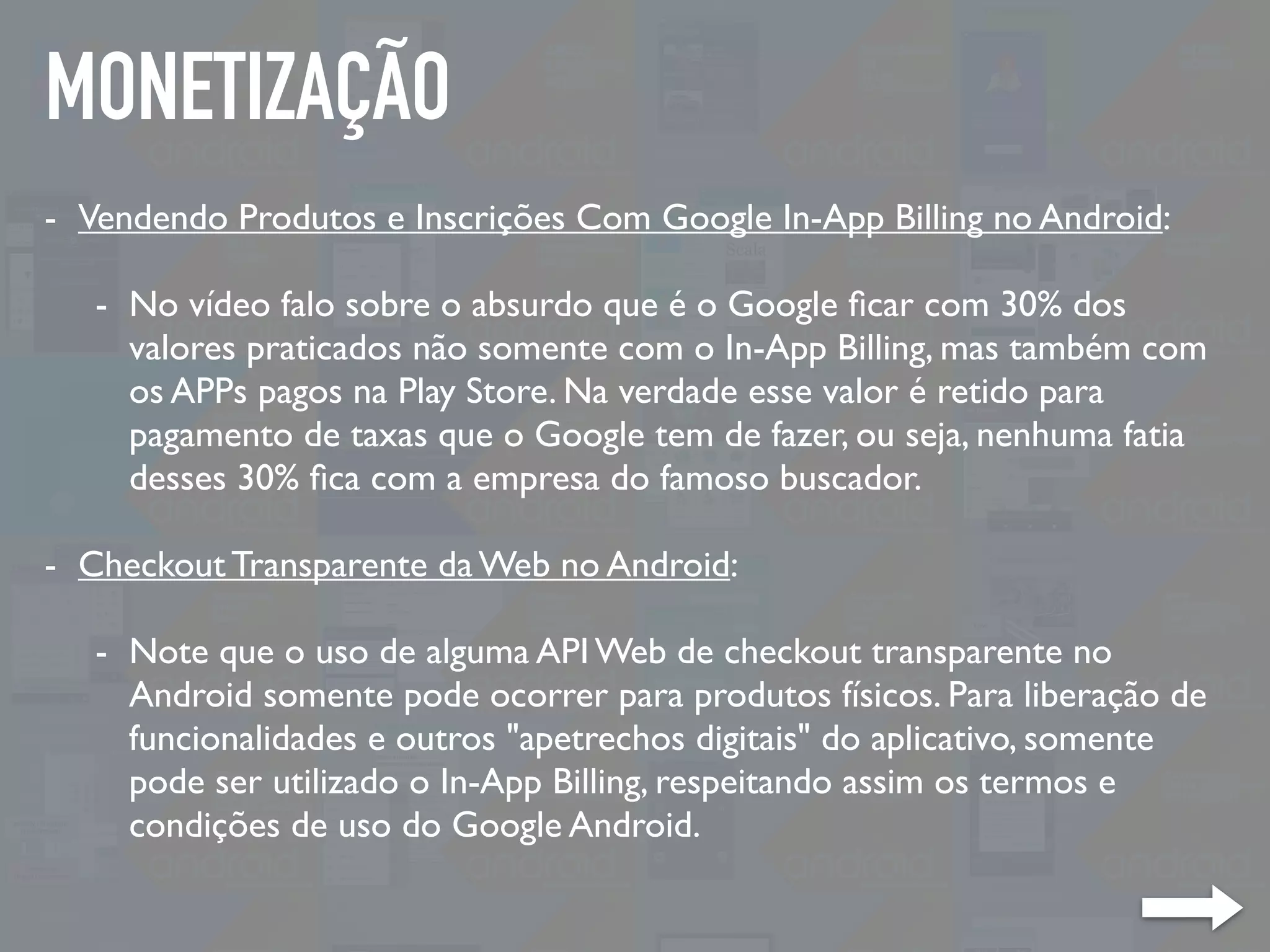 MONETIZAÇÃO
- Vendendo Produtos e Inscrições Com Google In-App Billing no Android:
- No vídeo falo sobre o absurdo que é o Google ﬁcar com 30% dos
valores praticados não somente com o In-App Billing, mas também com
os APPs pagos na Play Store. Na verdade esse valor é retido para
pagamento de taxas que o Google tem de fazer, ou seja, nenhuma fatia
desses 30% ﬁca com a empresa do famoso buscador.
- Checkout Transparente da Web no Android:
- Note que o uso de alguma API Web de checkout transparente no
Android somente pode ocorrer para produtos físicos. Para liberação de
funcionalidades e outros "apetrechos digitais" do aplicativo, somente
pode ser utilizado o In-App Billing, respeitando assim os termos e
condições de uso do Google Android.
 