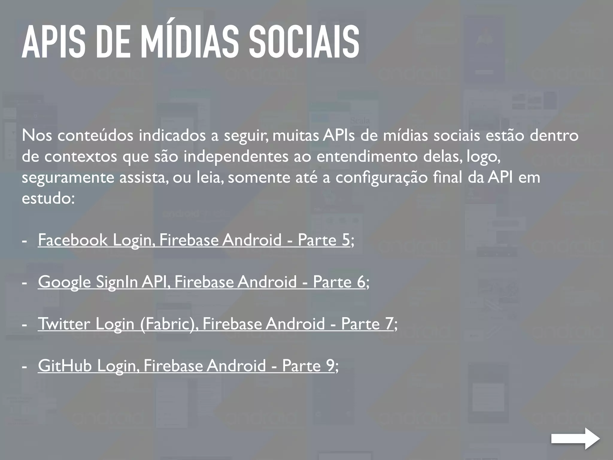 APIS DE MÍDIAS SOCIAIS
Nos conteúdos indicados a seguir, muitas APIs de mídias sociais estão dentro
de contextos que são independentes ao entendimento delas, logo,
seguramente assista, ou leia, somente até a conﬁguração ﬁnal da API em
estudo:
- Facebook Login, Firebase Android - Parte 5;
- Google SignIn API, Firebase Android - Parte 6;
- Twitter Login (Fabric), Firebase Android - Parte 7;
- GitHub Login, Firebase Android - Parte 9;
 