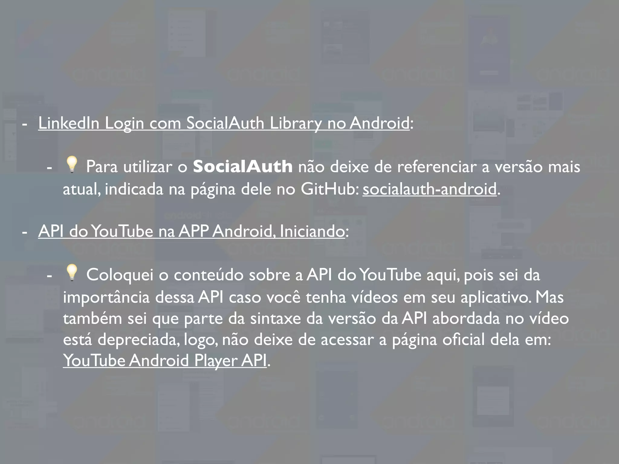 - LinkedIn Login com SocialAuth Library no Android:
- 💡 Para utilizar o SocialAuth não deixe de referenciar a versão mais
atual, indicada na página dele no GitHub: socialauth-android.
- API doYouTube na APP Android, Iniciando:
- 💡 Coloquei o conteúdo sobre a API doYouTube aqui, pois sei da
importância dessa API caso você tenha vídeos em seu aplicativo. Mas
também sei que parte da sintaxe da versão da API abordada no vídeo
está depreciada, logo, não deixe de acessar a página oﬁcial dela em:
YouTube Android Player API.
 