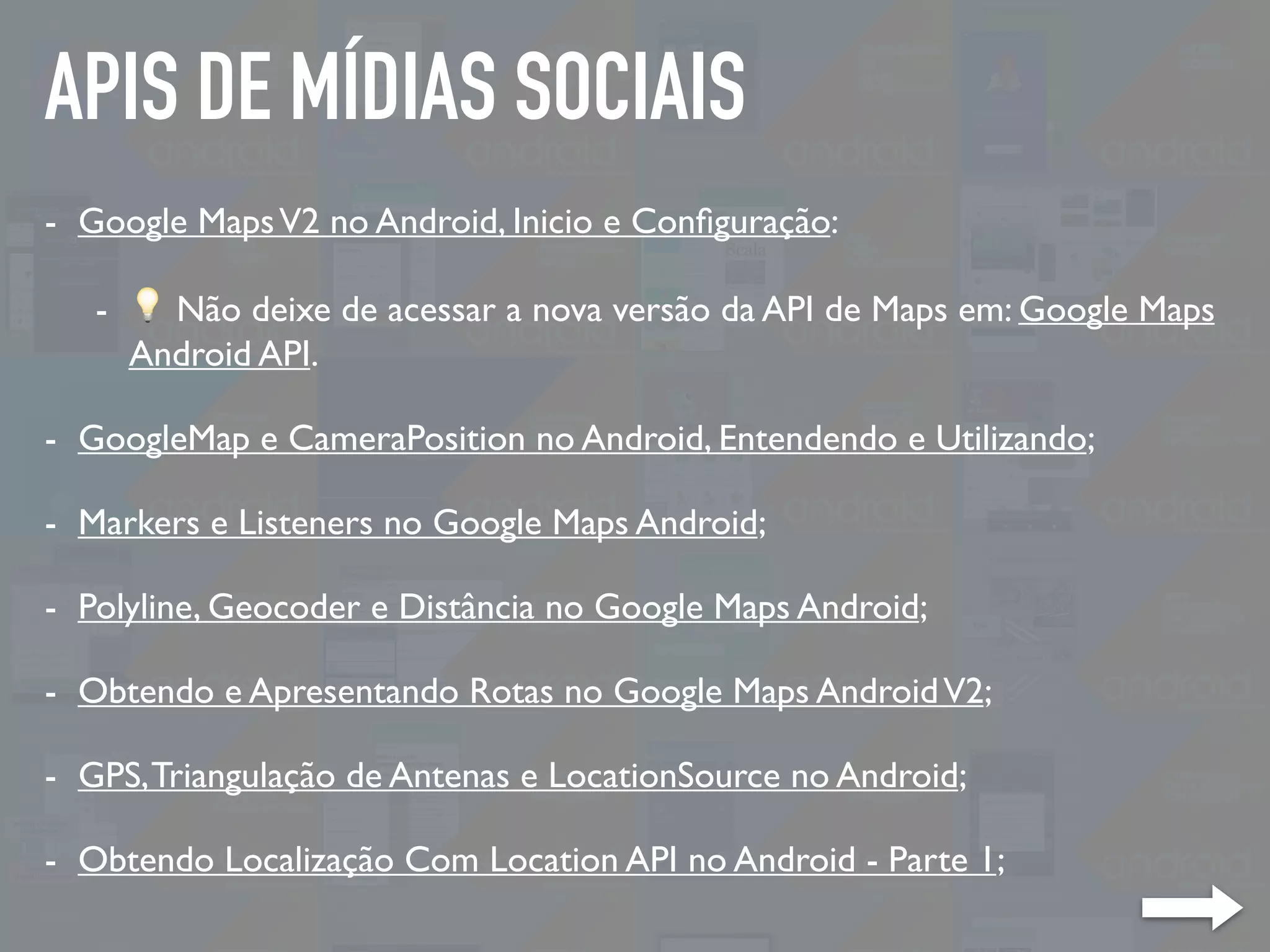 APIS DE MÍDIAS SOCIAIS
- Google MapsV2 no Android, Inicio e Conﬁguração:
- 💡 Não deixe de acessar a nova versão da API de Maps em: Google Maps
Android API.
- GoogleMap e CameraPosition no Android, Entendendo e Utilizando;
- Markers e Listeners no Google Maps Android;
- Polyline, Geocoder e Distância no Google Maps Android;
- Obtendo e Apresentando Rotas no Google Maps AndroidV2;
- GPS,Triangulação de Antenas e LocationSource no Android;
- Obtendo Localização Com Location API no Android - Parte 1;
 