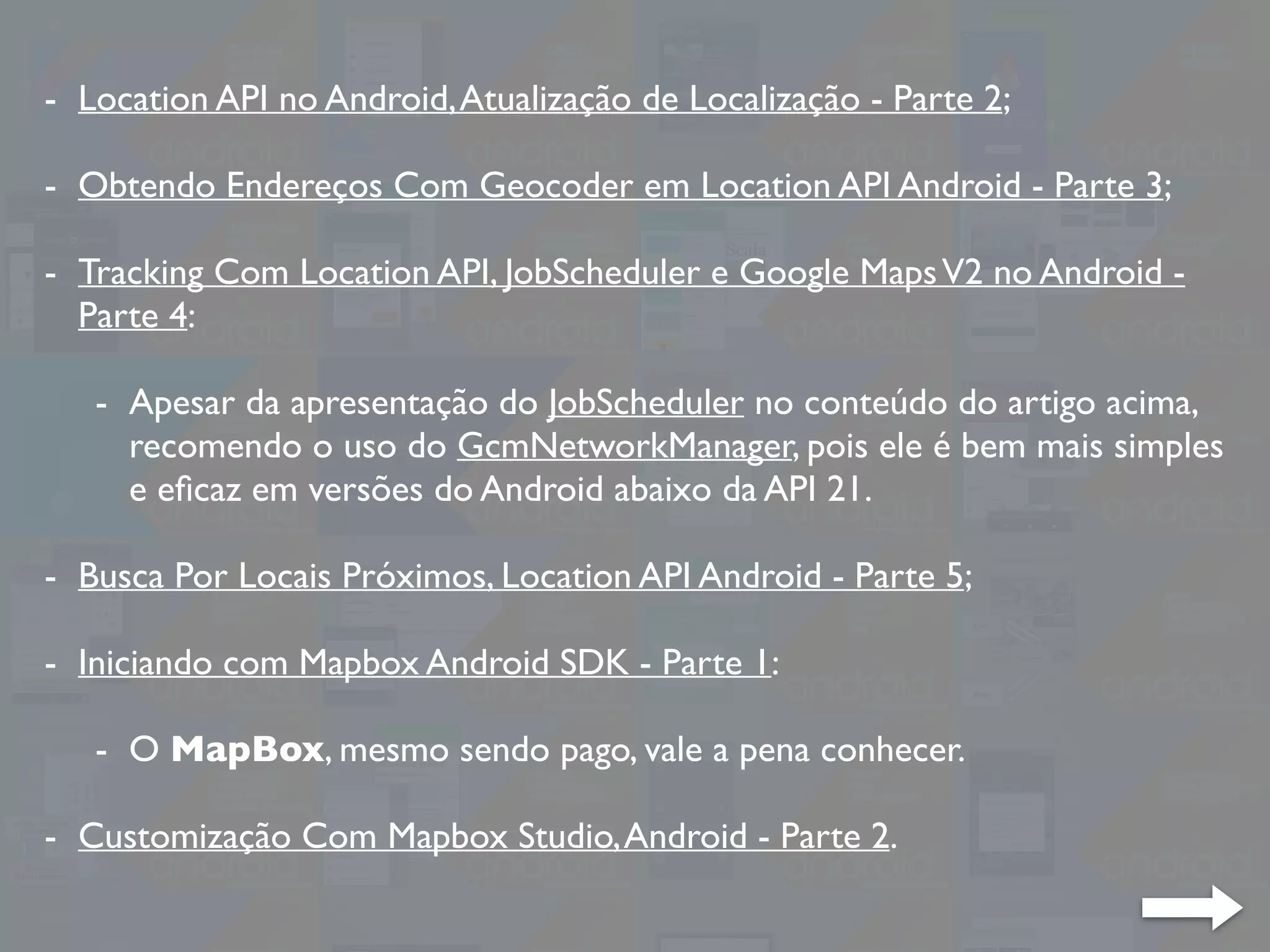 - Location API no Android,Atualização de Localização - Parte 2;
- Obtendo Endereços Com Geocoder em Location API Android - Parte 3;
- Tracking Com Location API, JobScheduler e Google MapsV2 no Android -
Parte 4:
- Apesar da apresentação do JobScheduler no conteúdo do artigo acima,
recomendo o uso do GcmNetworkManager, pois ele é bem mais simples
e eﬁcaz em versões do Android abaixo da API 21.
- Busca Por Locais Próximos, Location API Android - Parte 5;
- Iniciando com Mapbox Android SDK - Parte 1:
- O MapBox, mesmo sendo pago, vale a pena conhecer.
- Customização Com Mapbox Studio,Android - Parte 2.
 