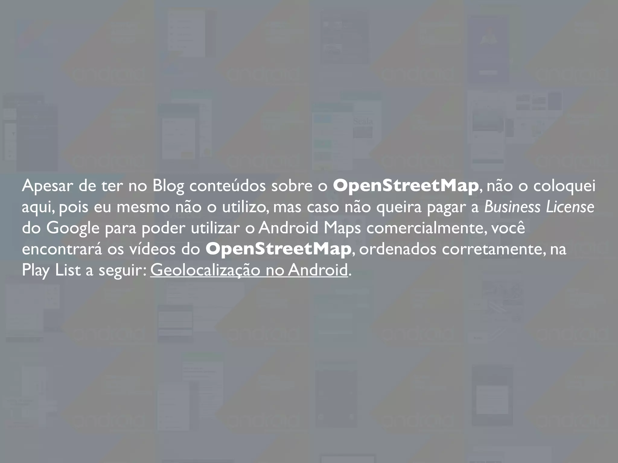 Apesar de ter no Blog conteúdos sobre o OpenStreetMap, não o coloquei
aqui, pois eu mesmo não o utilizo, mas caso não queira pagar a Business License
do Google para poder utilizar o Android Maps comercialmente, você
encontrará os vídeos do OpenStreetMap, ordenados corretamente, na
Play List a seguir: Geolocalização no Android.
 