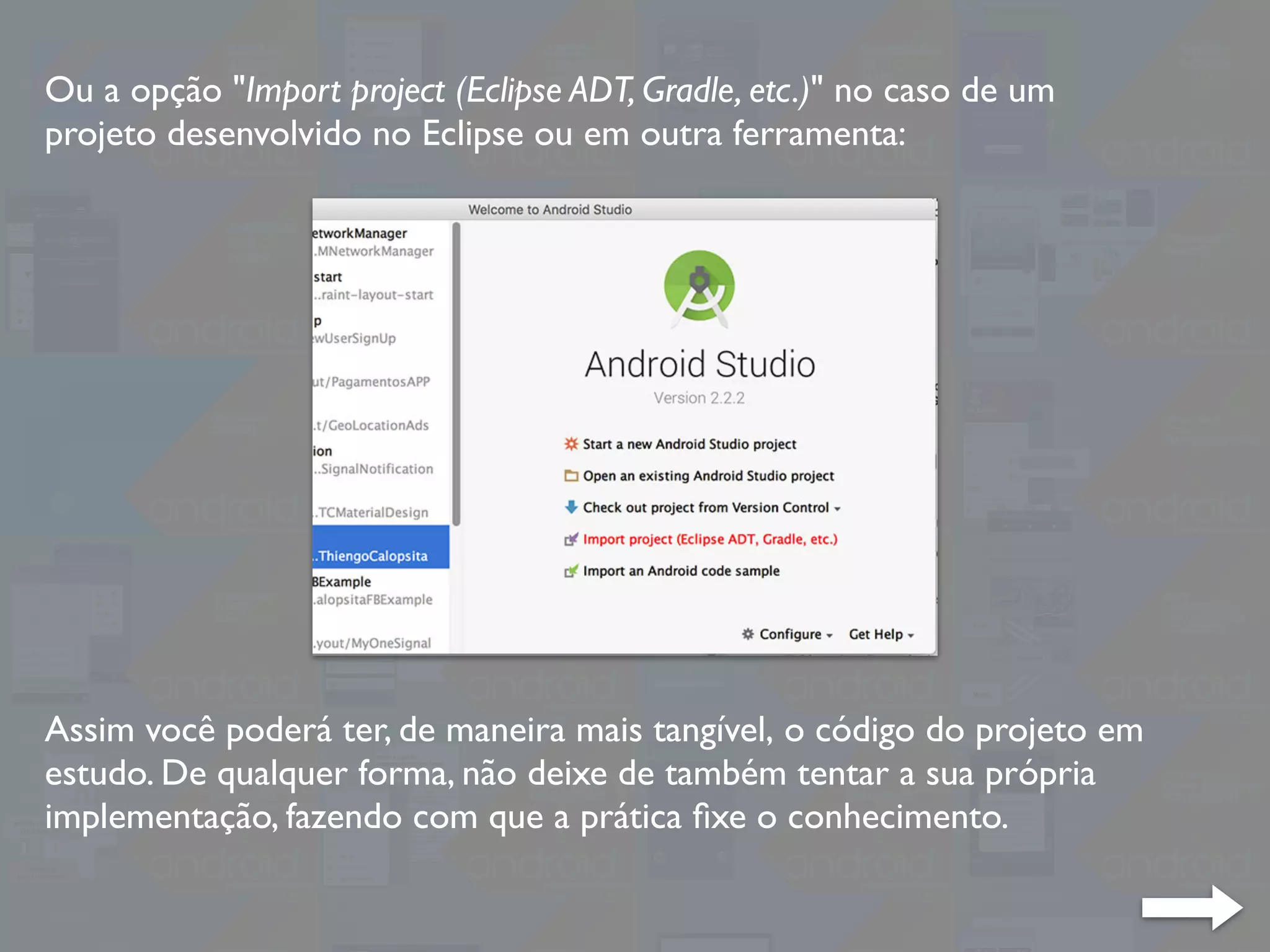 Ou a opção "Import project (Eclipse ADT, Gradle, etc.)" no caso de um
projeto desenvolvido no Eclipse ou em outra ferramenta:
Assim você poderá ter, de maneira mais tangível, o código do projeto em
estudo. De qualquer forma, não deixe de também tentar a sua própria
implementação, fazendo com que a prática ﬁxe o conhecimento.
 