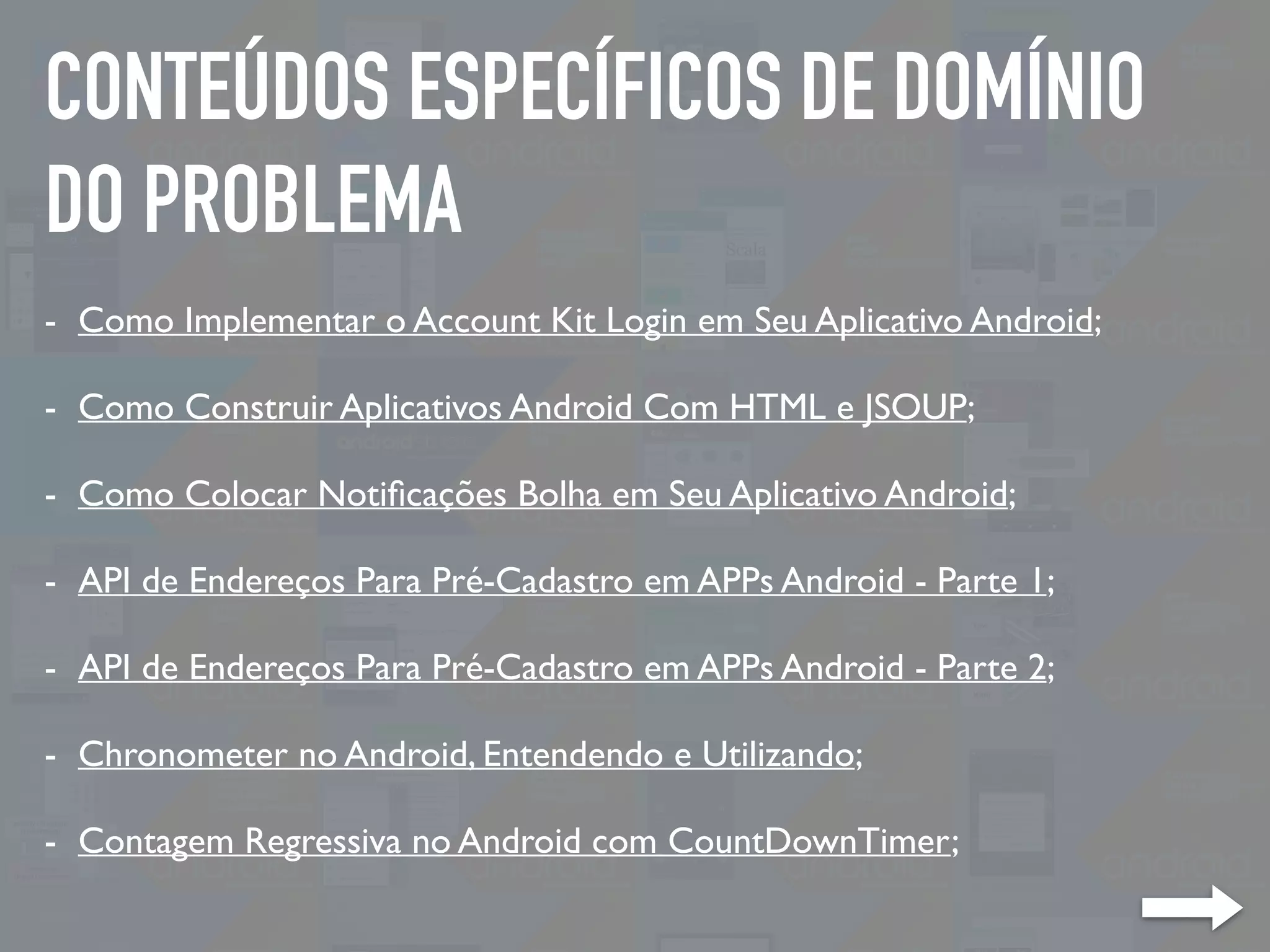 CONTEÚDOS ESPECÍFICOS DE DOMÍNIO
DO PROBLEMA
- Como Implementar o Account Kit Login em Seu Aplicativo Android;
- Como Construir Aplicativos Android Com HTML e JSOUP;
- Como Colocar Notiﬁcações Bolha em Seu Aplicativo Android;
- API de Endereços Para Pré-Cadastro em APPs Android - Parte 1;
- API de Endereços Para Pré-Cadastro em APPs Android - Parte 2;
- Chronometer no Android, Entendendo e Utilizando;
- Contagem Regressiva no Android com CountDownTimer;
 